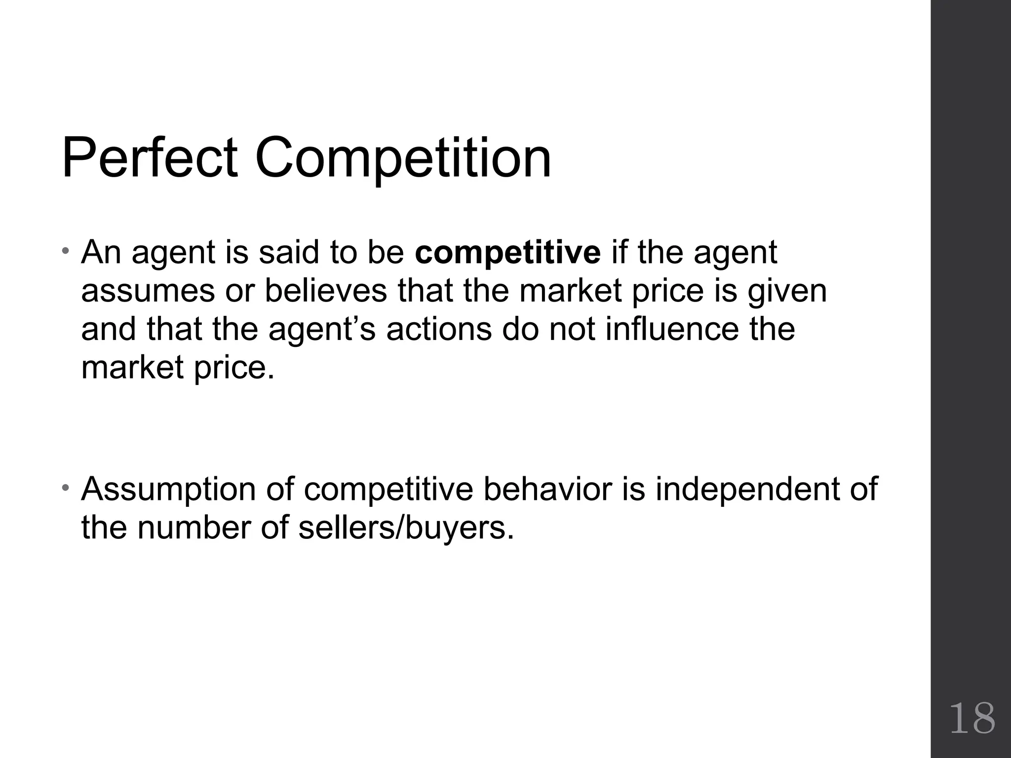 Perfect Competition
• An agent is said to be competitive if the agent
assumes or believes that the market price is given
and that the agent’s actions do not influence the
market price.
• Assumption of competitive behavior is independent of
the number of sellers/buyers.
18
 