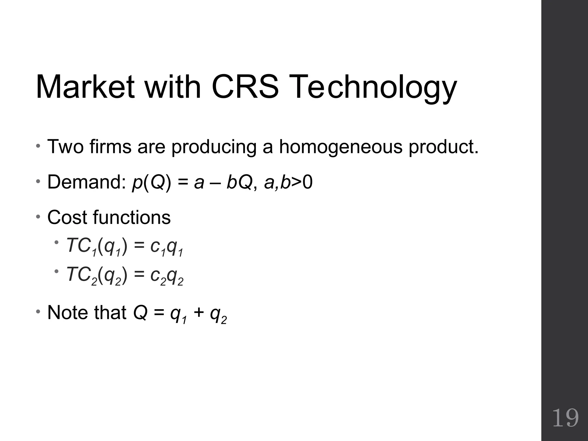 Market with CRS Technology
• Two firms are producing a homogeneous product.
• Demand: p(Q) = a – bQ, a,b>0
• Cost functions
 TC1(q1) = c1q1
 TC2(q2) = c2q2
• Note that Q = q1 + q2
19
 