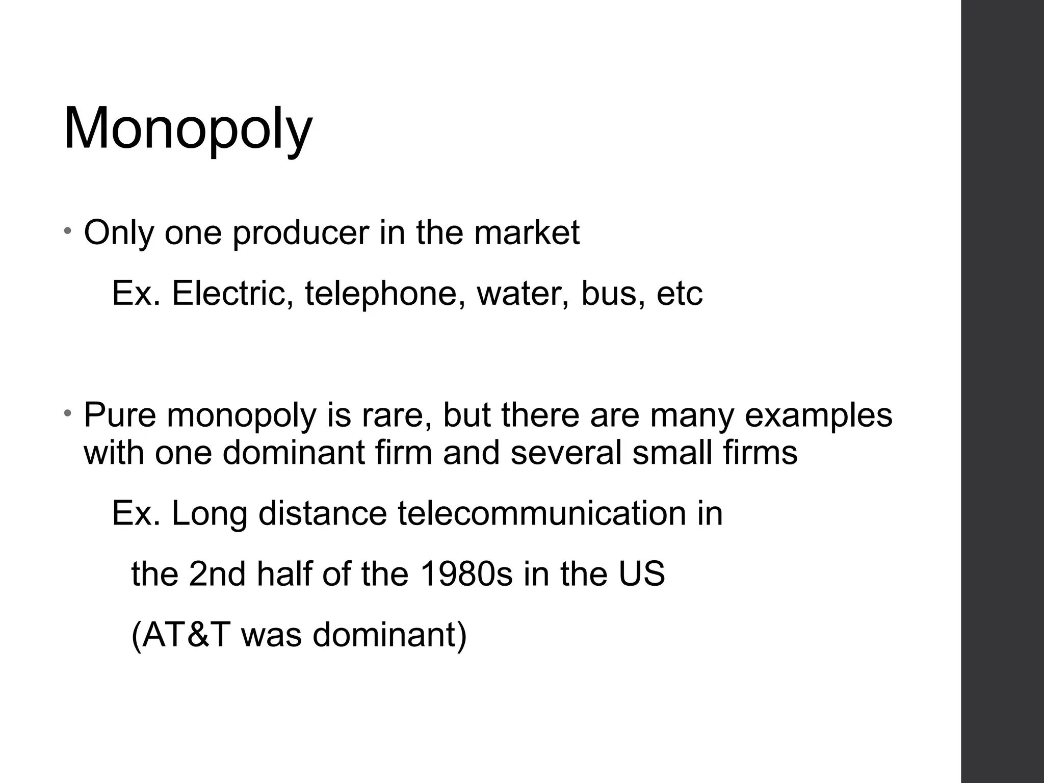 Monopoly
• Only one producer in the market
Ex. Electric, telephone, water, bus, etc
• Pure monopoly is rare, but there are many examples
with one dominant firm and several small firms
Ex. Long distance telecommunication in
the 2nd half of the 1980s in the US
(AT&T was dominant)
 