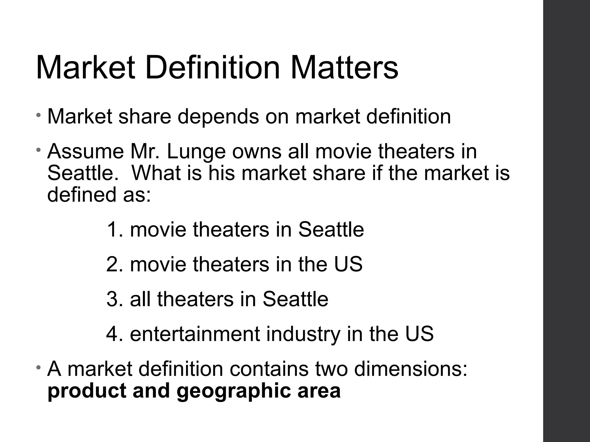 Market Definition Matters
• Market share depends on market definition
• Assume Mr. Lunge owns all movie theaters in
Seattle. What is his market share if the market is
defined as:
1. movie theaters in Seattle
2. movie theaters in the US
3. all theaters in Seattle
4. entertainment industry in the US
• A market definition contains two dimensions:
product and geographic area
 