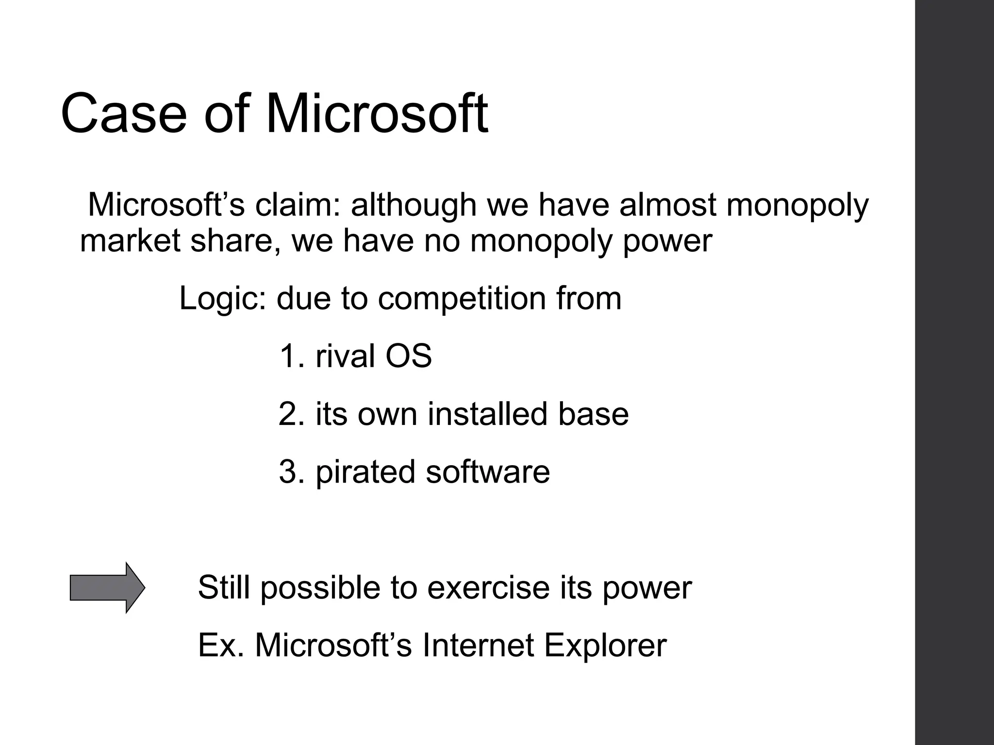 Case of Microsoft
Microsoft’s claim: although we have almost monopoly
market share, we have no monopoly power
Logic: due to competition from
1. rival OS
2. its own installed base
3. pirated software
Still possible to exercise its power
Ex. Microsoft’s Internet Explorer
 