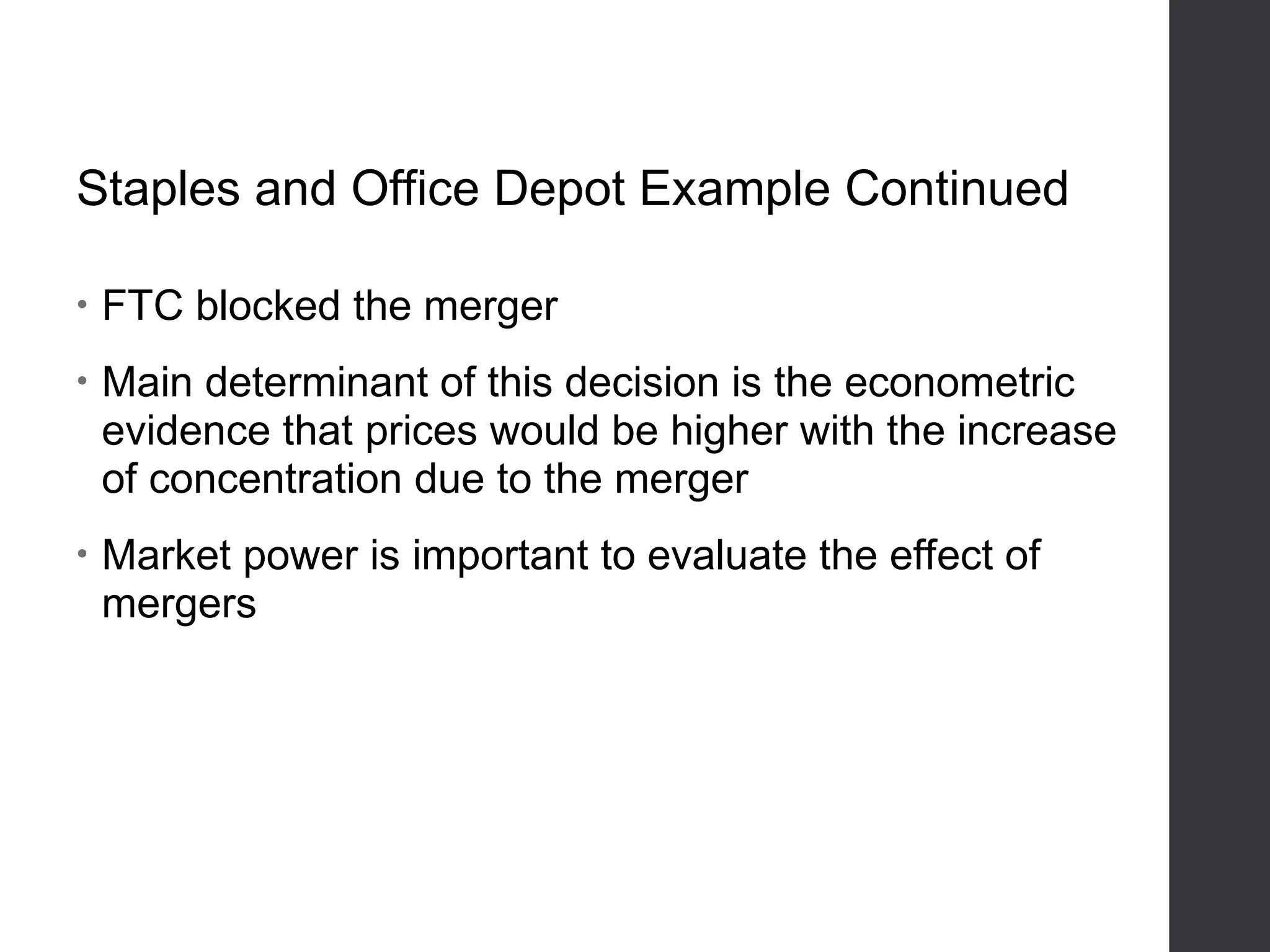 Staples and Office Depot Example Continued
• FTC blocked the merger
• Main determinant of this decision is the econometric
evidence that prices would be higher with the increase
of concentration due to the merger
• Market power is important to evaluate the effect of
mergers
 
