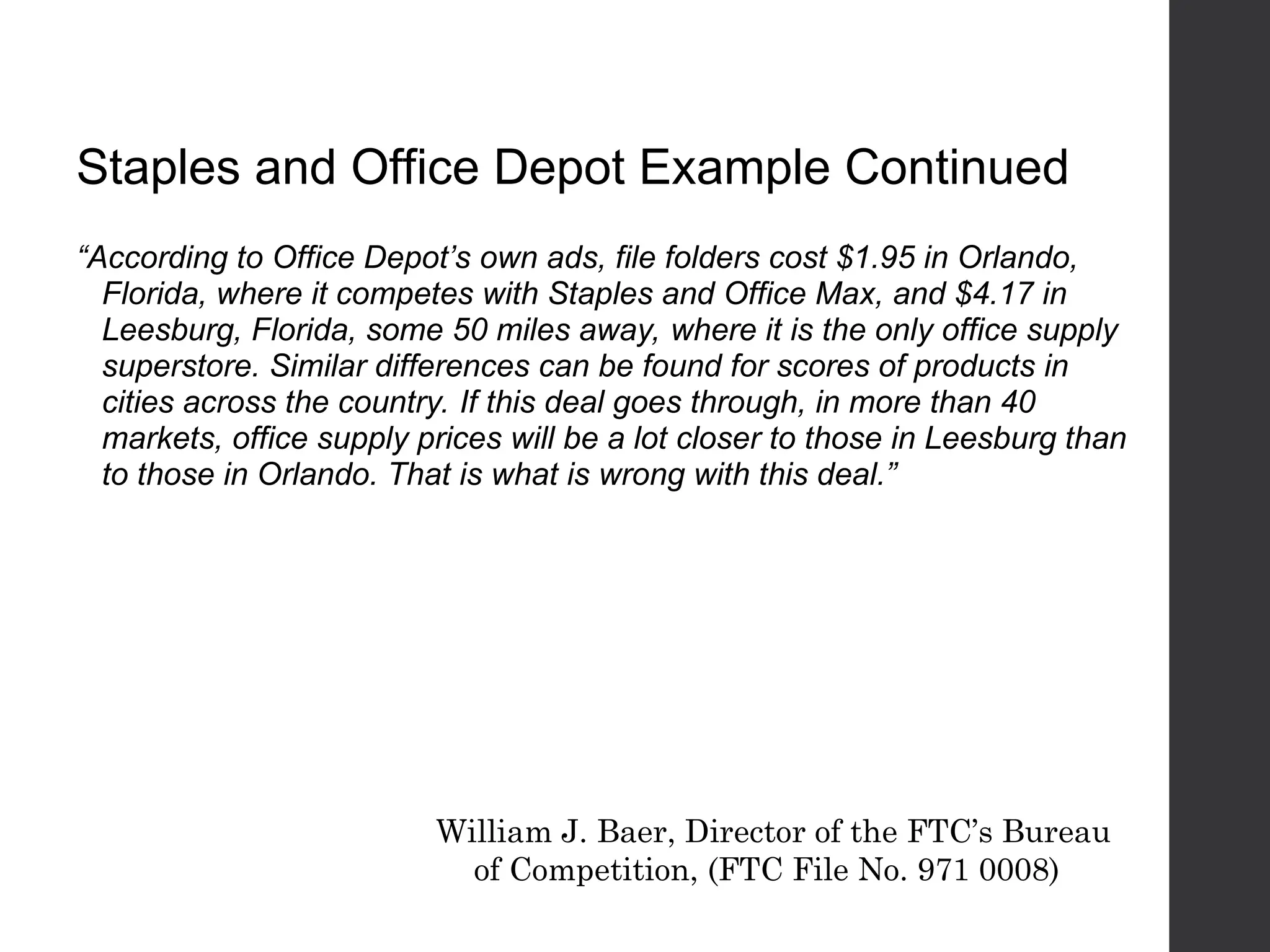 Staples and Office Depot Example Continued
“According to Office Depot’s own ads, file folders cost $1.95 in Orlando,
Florida, where it competes with Staples and Office Max, and $4.17 in
Leesburg, Florida, some 50 miles away, where it is the only office supply
superstore. Similar differences can be found for scores of products in
cities across the country. If this deal goes through, in more than 40
markets, office supply prices will be a lot closer to those in Leesburg than
to those in Orlando. That is what is wrong with this deal.”
William J. Baer, Director of the FTC’s Bureau
of Competition, (FTC File No. 971 0008)
 