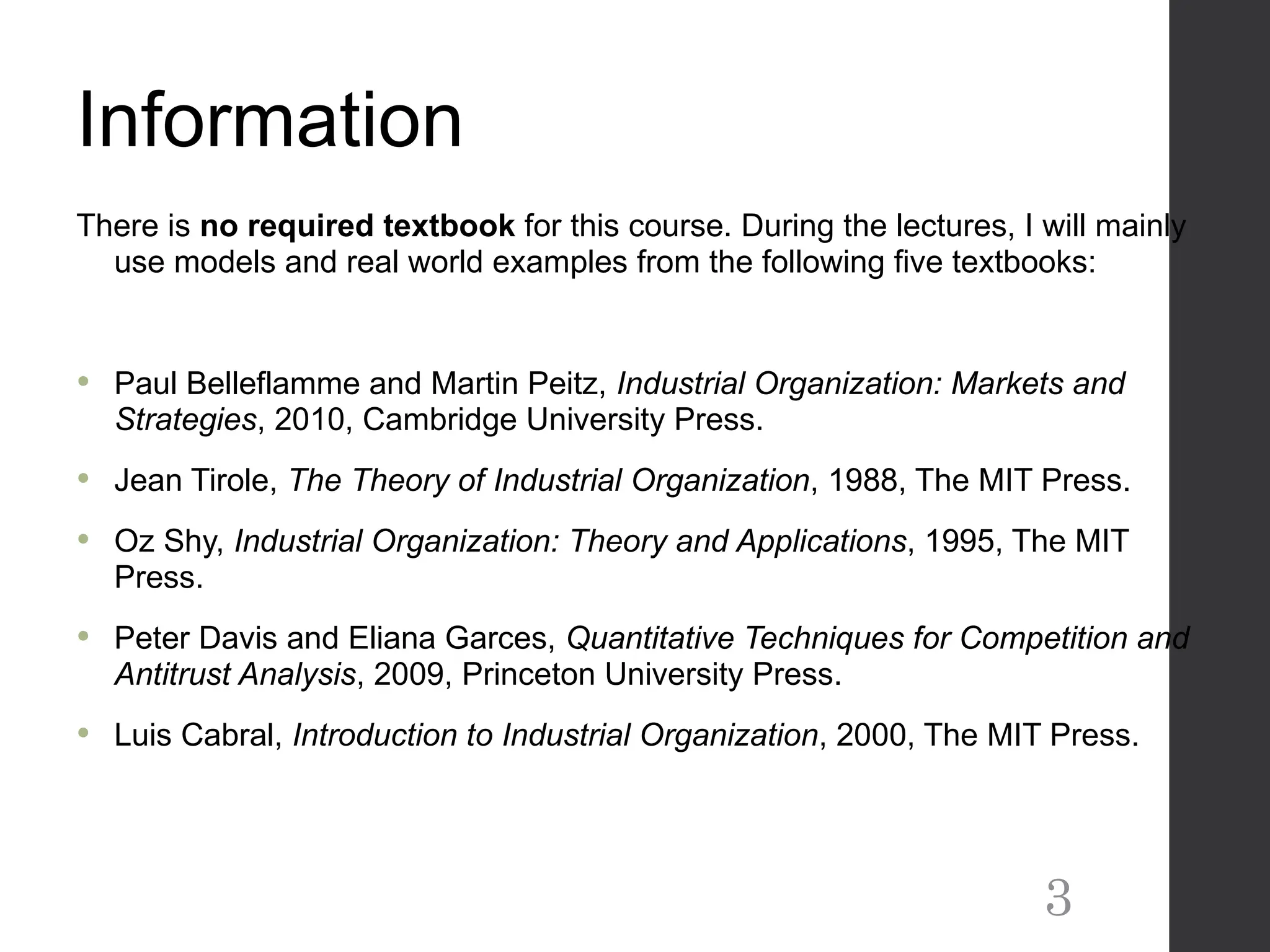 Information
There is no required textbook for this course. During the lectures, I will mainly
use models and real world examples from the following five textbooks:
 Paul Belleflamme and Martin Peitz, Industrial Organization: Markets and
Strategies, 2010, Cambridge University Press.
 Jean Tirole, The Theory of Industrial Organization, 1988, The MIT Press.
 Oz Shy, Industrial Organization: Theory and Applications, 1995, The MIT
Press.
 Peter Davis and Eliana Garces, Quantitative Techniques for Competition and
Antitrust Analysis, 2009, Princeton University Press.
 Luis Cabral, Introduction to Industrial Organization, 2000, The MIT Press.
3
 