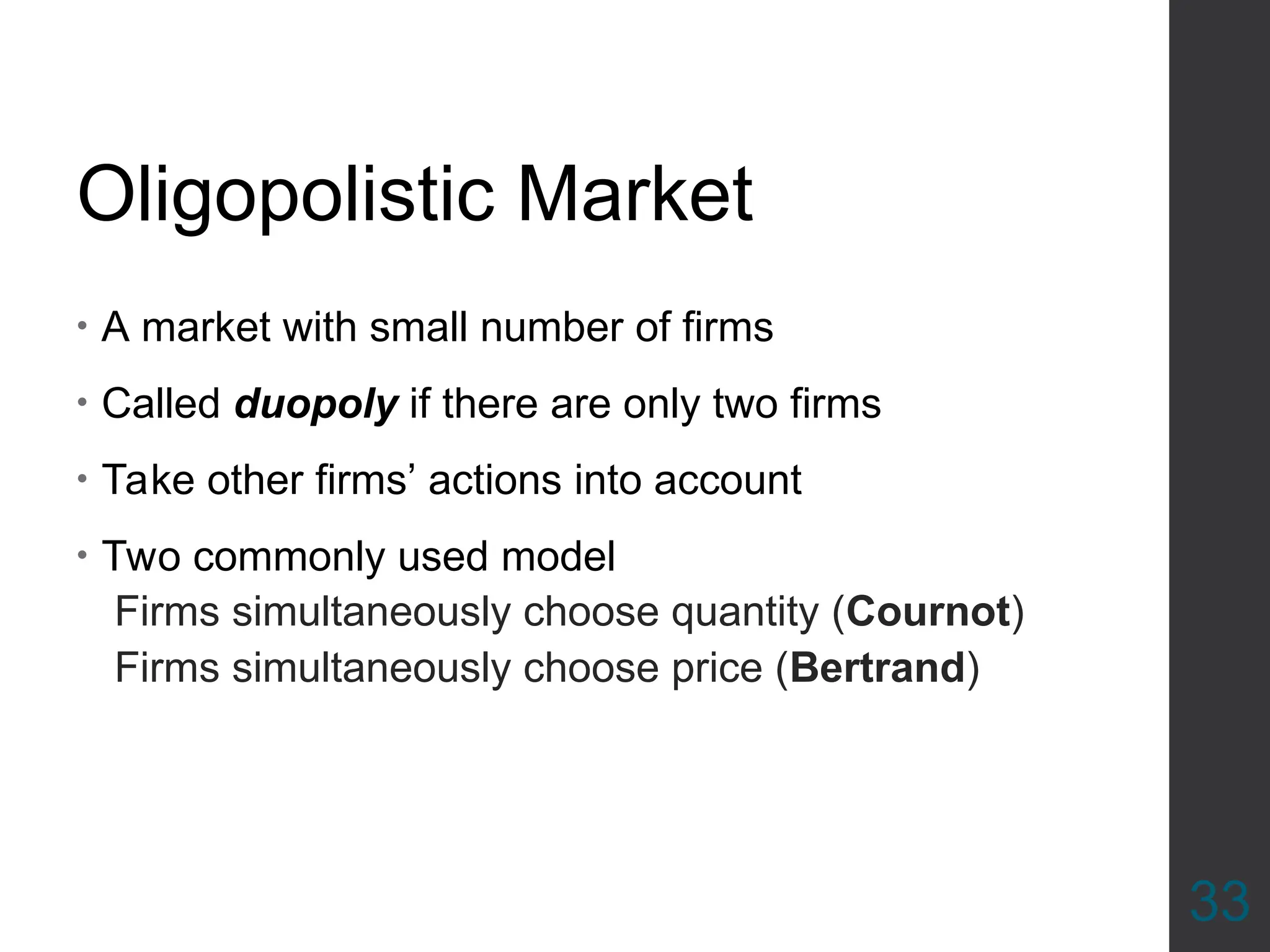 Oligopolistic Market
• A market with small number of firms
• Called duopoly if there are only two firms
• Take other firms’ actions into account
• Two commonly used model
Firms simultaneously choose quantity (Cournot)
Firms simultaneously choose price (Bertrand)
33
 