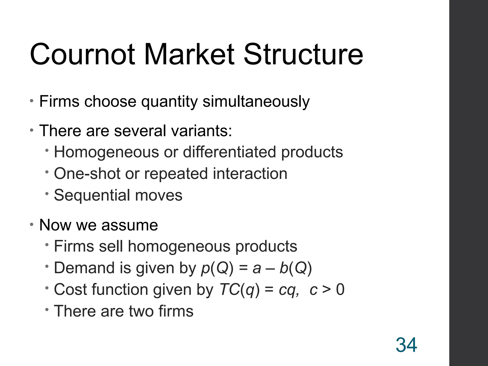 Cournot Market Structure
• Firms choose quantity simultaneously
• There are several variants:
 Homogeneous or differentiated products
 One-shot or repeated interaction
 Sequential moves
• Now we assume
 Firms sell homogeneous products
 Demand is given by p(Q) = a – b(Q)
 Cost function given by TC(q) = cq, c > 0
 There are two firms
34
 