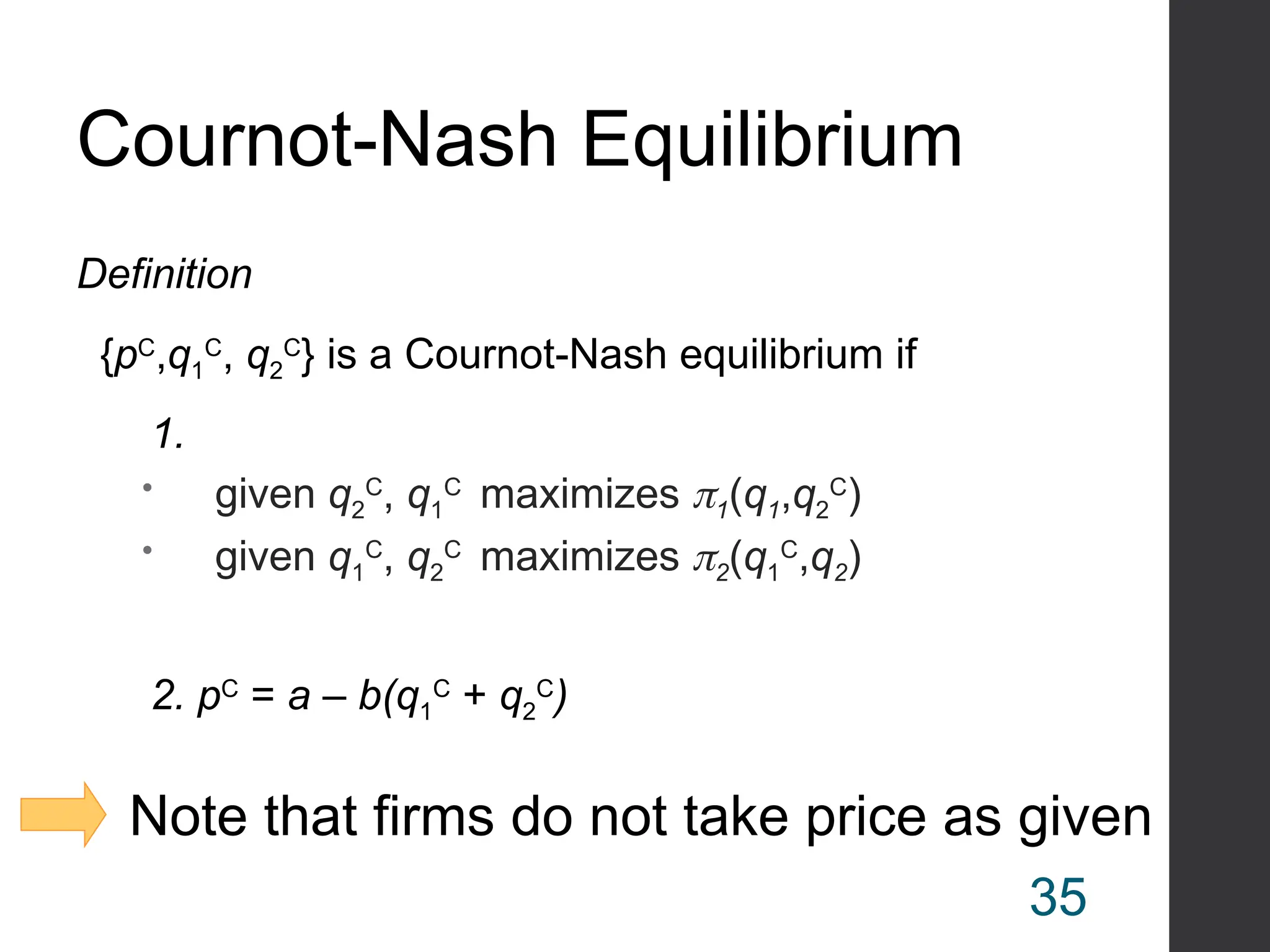 Cournot-Nash Equilibrium
Definition
{pC
,q1
C
, q2
C
} is a Cournot-Nash equilibrium if
1.
 given q2
C
, q1
C
maximizes 1(q1,q2
C
)
 given q1
C
, q2
C
maximizes 2(q1
C
,q2)
2. pC
= a – b(q1
C
+ q2
C
)
Note that firms do not take price as given
35
 
