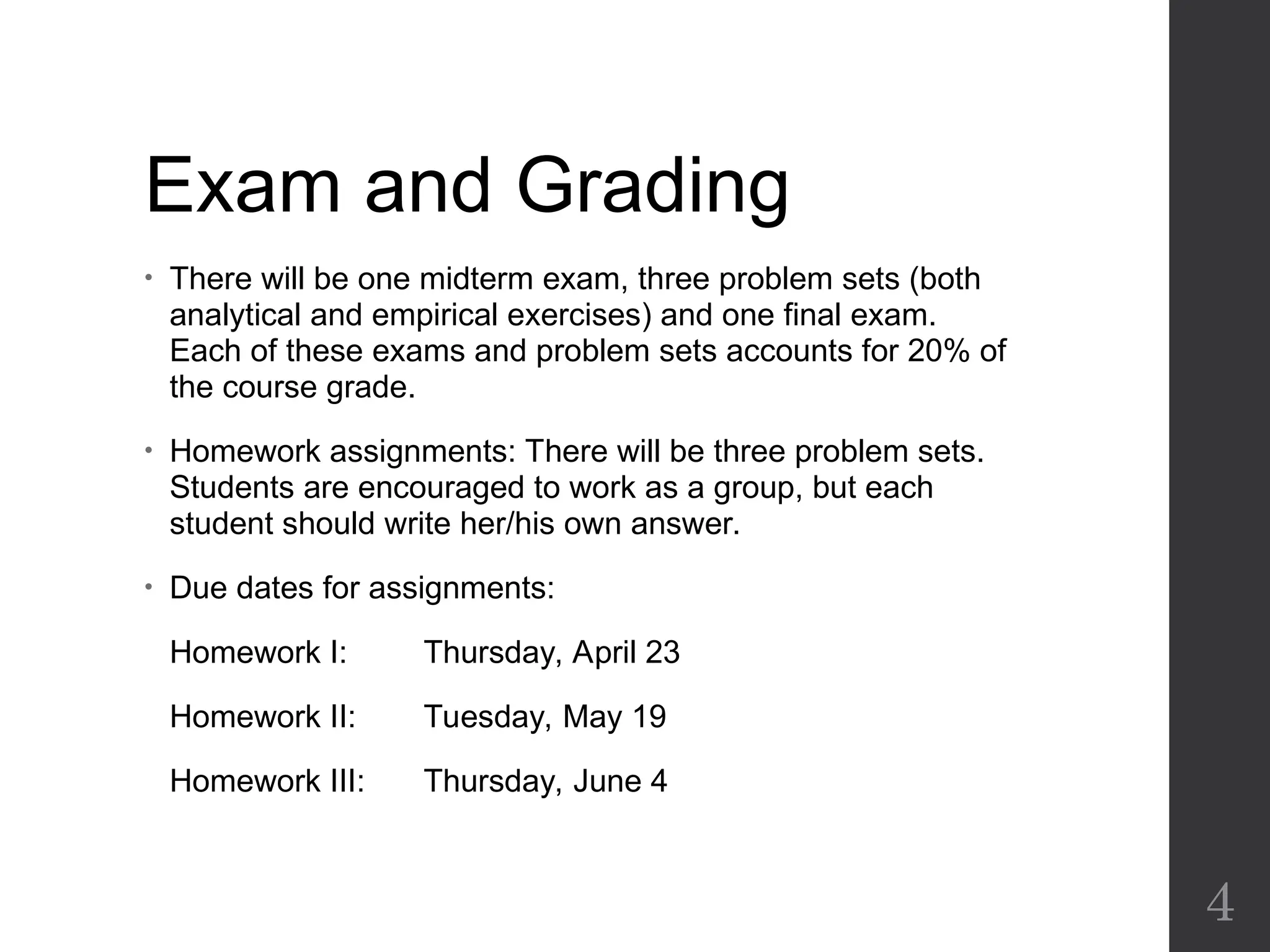Exam and Grading
• There will be one midterm exam, three problem sets (both
analytical and empirical exercises) and one final exam.
Each of these exams and problem sets accounts for 20% of
the course grade.
• Homework assignments: There will be three problem sets.
Students are encouraged to work as a group, but each
student should write her/his own answer.
• Due dates for assignments:
Homework I: Thursday, April 23
Homework II: Tuesday, May 19
Homework III: Thursday, June 4
4
 