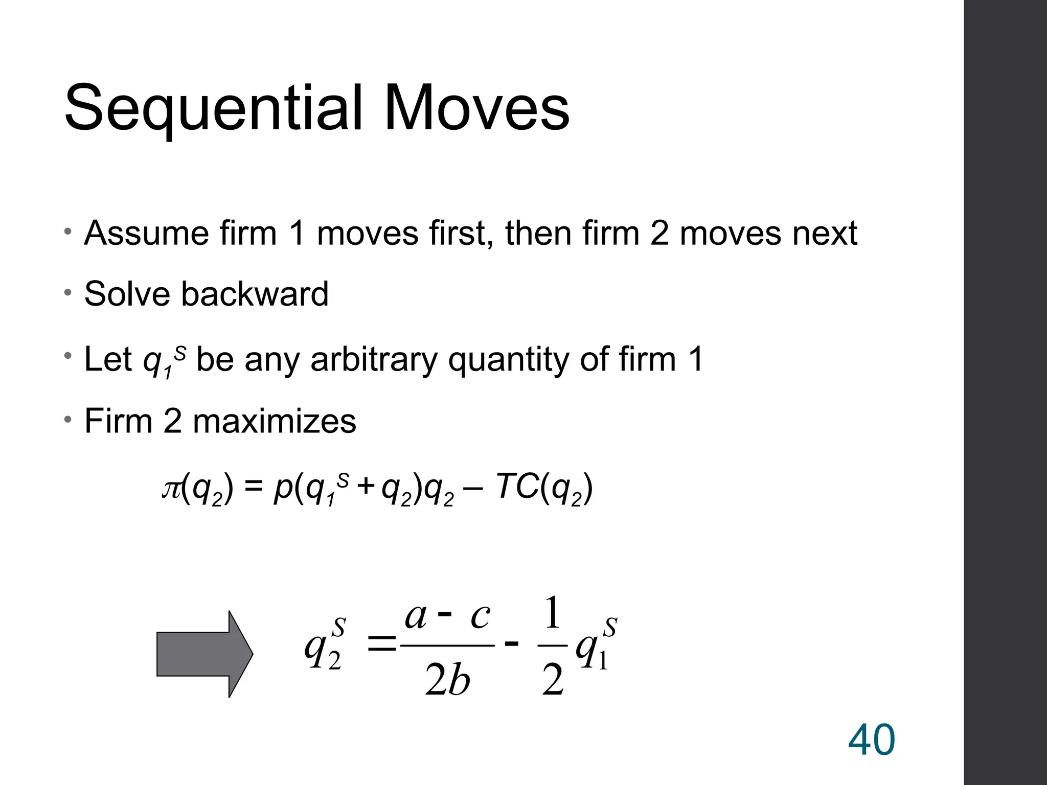 Sequential Moves
• Assume firm 1 moves first, then firm 2 moves next
• Solve backward
• Let q1
S
be any arbitrary quantity of firm 1
• Firm 2 maximizes
(q2) = p(q1
S
+ q2)q2 – TC(q2)
S
S
q
b
c
a
q 1
2
2
1
2



40
 