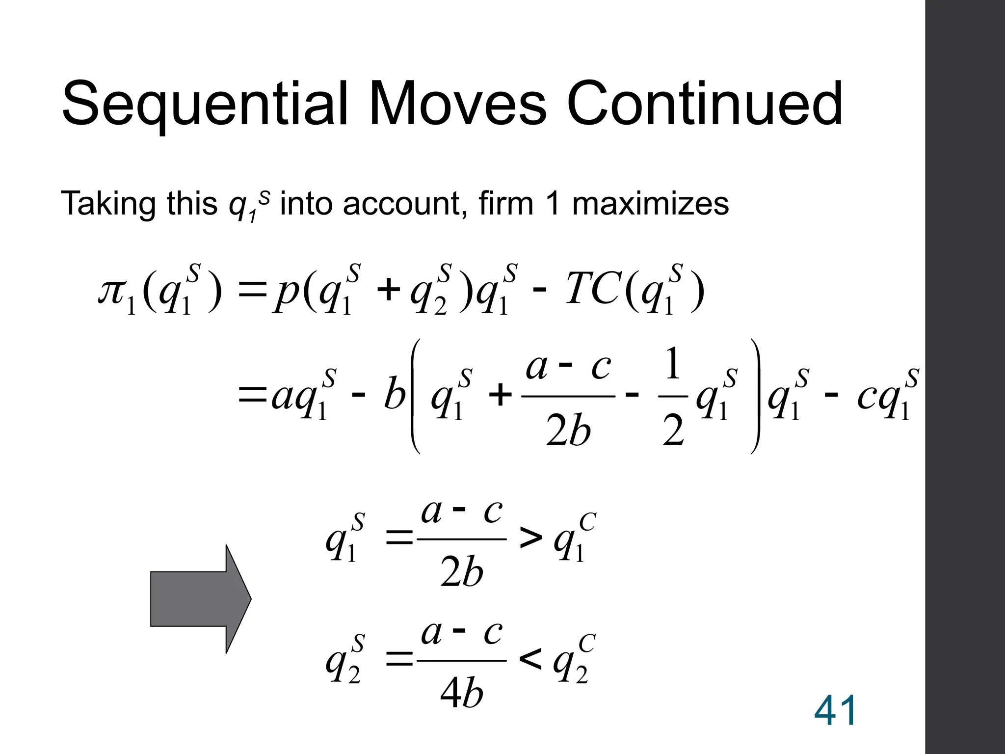 Sequential Moves Continued
Taking this q1
S
into account, firm 1 maximizes
S
S
S
S
S
S
S
S
S
S
cq
q
q
b
c
a
q
b
aq
q
TC
q
q
q
p
q
1
1
1
1
1
1
1
2
1
1
1
2
1
2
)
(
)
(
)
(
















C
S
C
S
q
b
c
a
q
q
b
c
a
q
2
2
1
1
4
2






41
 