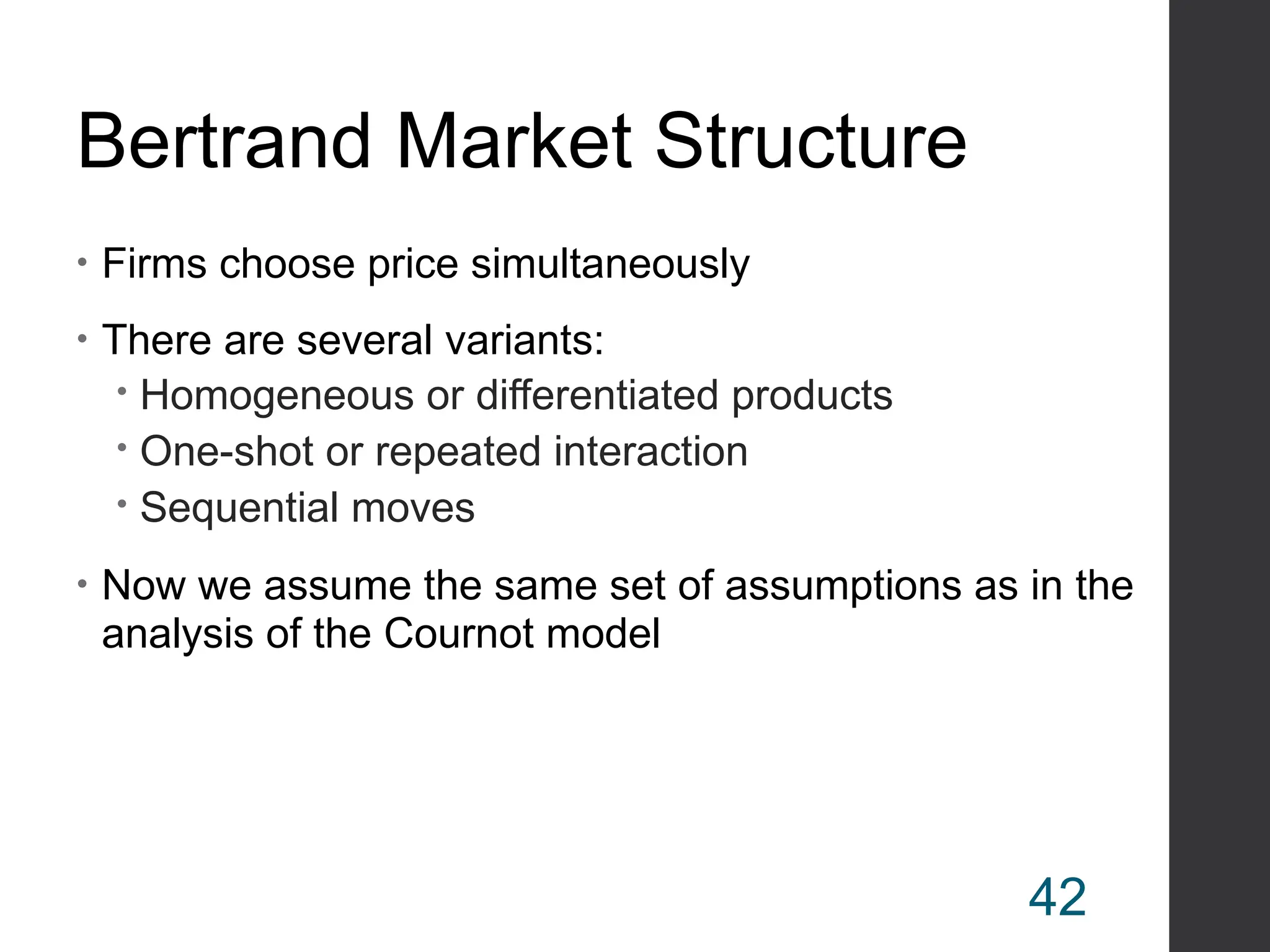 Bertrand Market Structure
• Firms choose price simultaneously
• There are several variants:
 Homogeneous or differentiated products
 One-shot or repeated interaction
 Sequential moves
• Now we assume the same set of assumptions as in the
analysis of the Cournot model
42
 