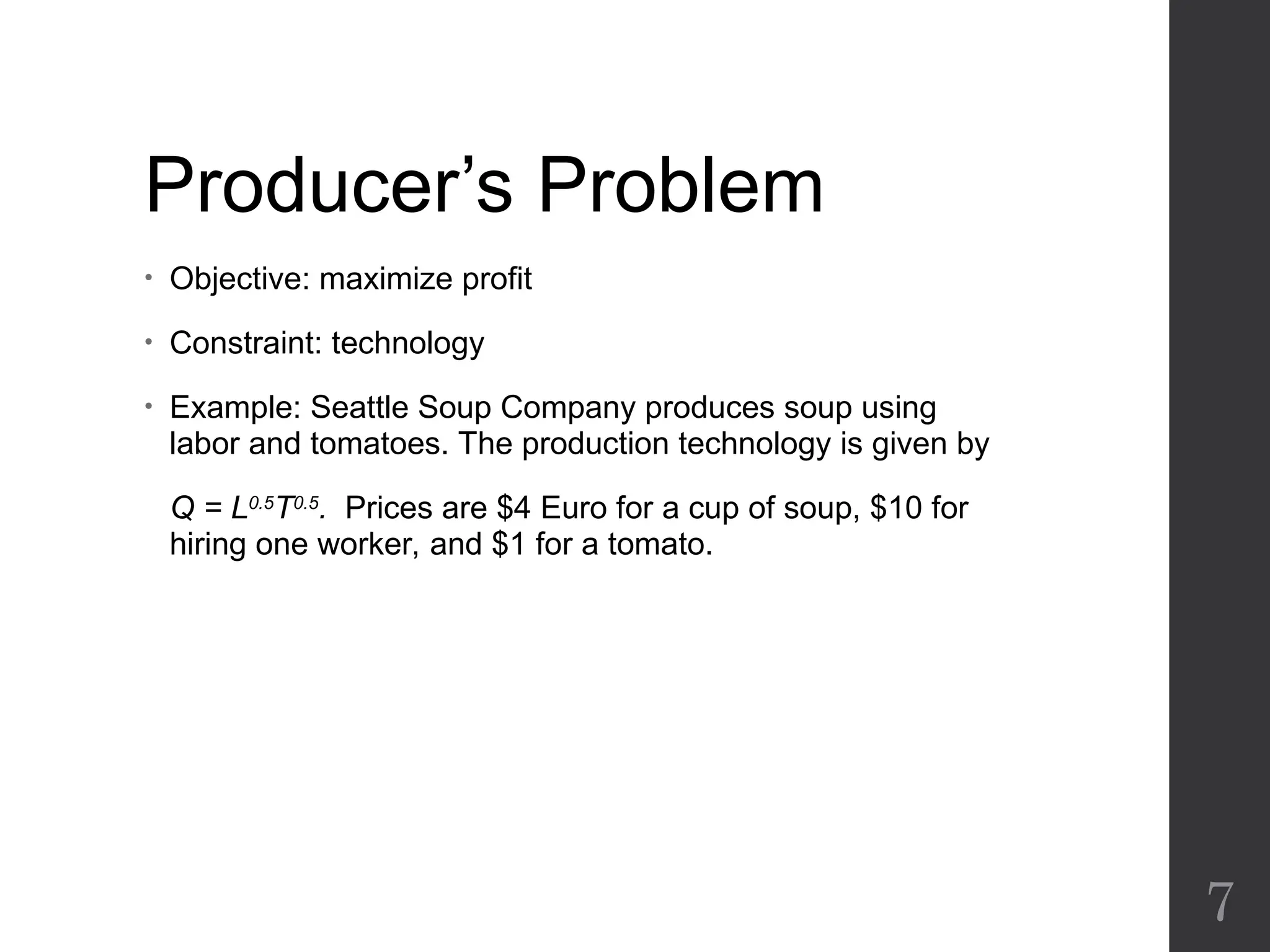 Producer’s Problem
• Objective: maximize profit
• Constraint: technology
• Example: Seattle Soup Company produces soup using
labor and tomatoes. The production technology is given by
Q = L0.5
T0.5
. Prices are $4 Euro for a cup of soup, $10 for
hiring one worker, and $1 for a tomato.
7
 