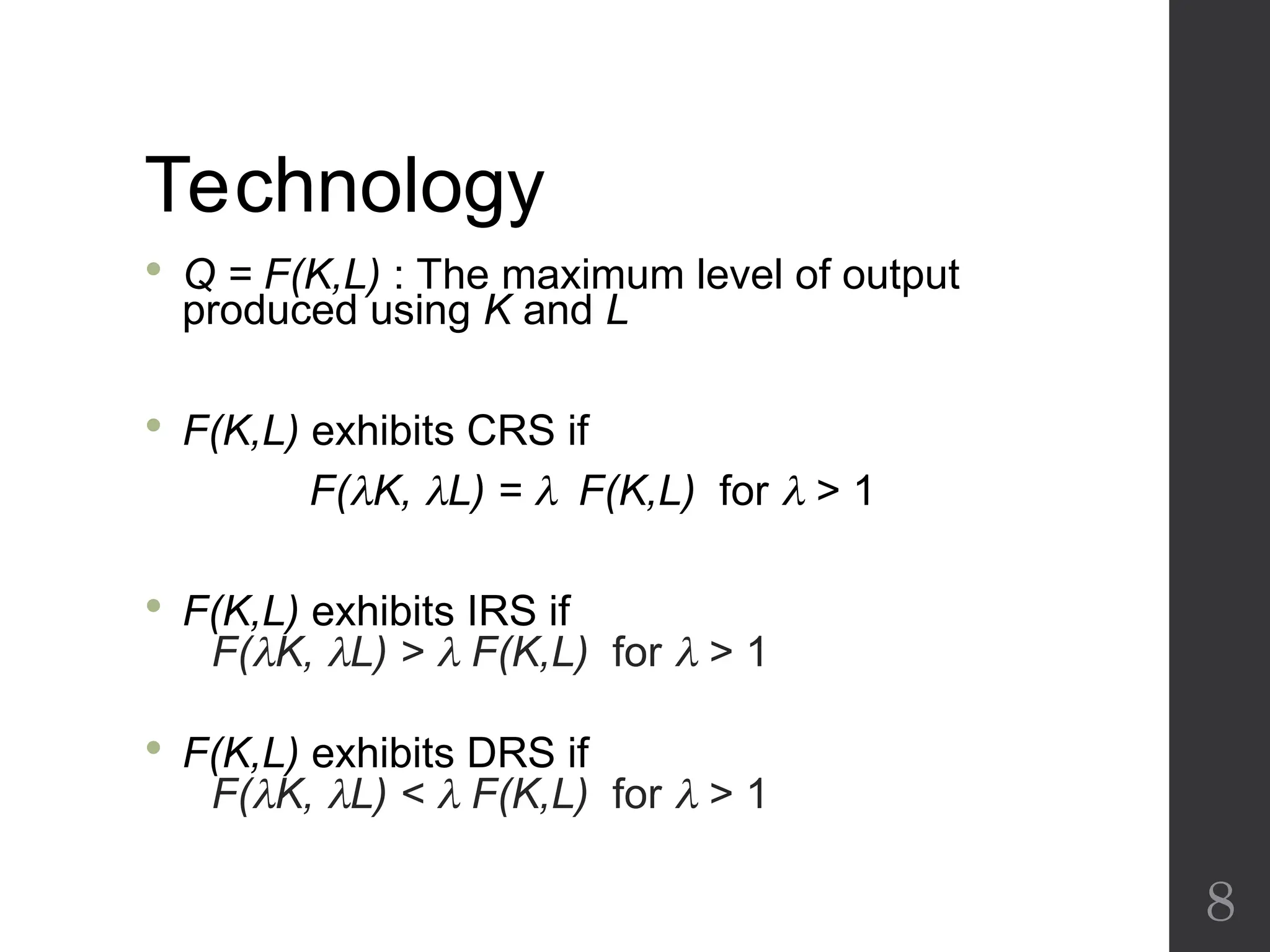 Technology
 Q = F(K,L) : The maximum level of output
produced using K and L
 F(K,L) exhibits CRS if
F(K, L) = F(K,L) for  > 1
 F(K,L) exhibits IRS if
F(K, L) >  F(K,L) for  > 1
 F(K,L) exhibits DRS if
F(K, L) <  F(K,L) for  > 1
8
 