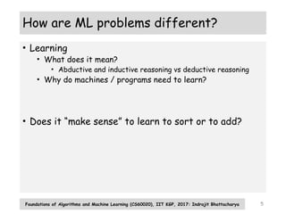 5
How are ML problems different?
• Learning
• What does it mean?
• Abductive and inductive reasoning vs deductive reasoning
• Why do machines / programs need to learn?
• Does it “make sense” to learn to sort or to add?
Foundations of Algorithms and Machine Learning (CS60020), IIT KGP, 2017: Indrajit Bhattacharya
 