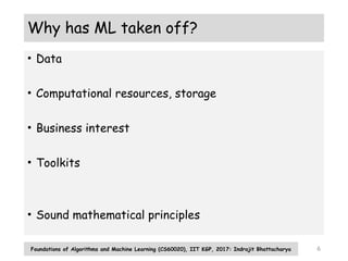6
Why has ML taken off?
• Data
• Computational resources, storage
• Business interest
• Toolkits
• Sound mathematical principles
Foundations of Algorithms and Machine Learning (CS60020), IIT KGP, 2017: Indrajit Bhattacharya
 