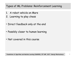 9
Types of ML Problems: Reinforcement Learning
1. A robot vehicle on Mars
2. Learning to play chess
• Direct feedback only at the end
• Possibly closer to human learning
• Not covered in this course
Foundations of Algorithms and Machine Learning (CS60020), IIT KGP, 2017: Indrajit Bhattacharya
 