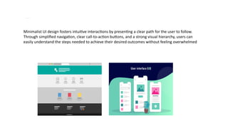 Minim alism and Simplified User Interfaces
Minimalist UI design fosters intuitive interactions by presenting a clear path for the user to follow.
Through simplified navigation, clear call-to-action buttons, and a strong visual hierarchy, users can
easily understand the steps needed to achieve their desired outcomes without feeling overwhelmed
 