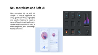 Neu morphism and Soft UI
Neu morphism UI, or soft UI,
adopts a unique approach by
using gentle shadows, highlights,
and subdued colors to create a
sense of depth, making elements
appear as though they're part of
the background, thus providing a
tactile sensation.
 