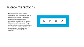 Micro-interactions
Micro interactions are subtle
animations that support the user by
giving visual feedback. Although
small, these single-purpose
animations can turn boring actions
into memorable moments. They're
designed to enhance the overall user
experience by making the product
more intuitive, engaging, and
efficient
 