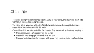 Client-side
• The client is simply the browser a person is using to view a site, and it’s where client-side
technology is unpacked and processed.
• The client is the system on which the Web browser is running. JavaScript is the main
client-side scripting language for the Web.
• Client-side scripts are interpreted by the browser. The process with client-side scripting is:
• The user requests a Web page from the server
• The server finds the page and sends it to the user
• The page is displayed on the browser with any scripts running during or after display.
 