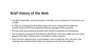 Brief History of the Web
• The World Wide Web, commonly known as the Web, was invented by Sir Tim Berners-Lee
in 1989.
• In 1990, he introduced the first web browser and server, along with the Hypertext
Transfer Protocol (HTTP) and Hypertext Markup Language (HTML) standards.
• The early web was primarily text-based, with limited functionality and interactivity.
• The introduction of graphical web browsers like Mosaic in the early 1990s led to the rapid
growth of the Web, making it more accessible to a wider audience.
• Over the years, advancements in technologies, such as JavaScript, CSS, and server-side
scripting, have transformed the Web into a dynamic and interactive platform.
 