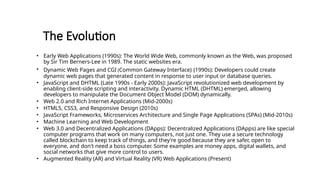 The Evolution
• Early Web Applications (1990s): The World Wide Web, commonly known as the Web, was proposed
by Sir Tim Berners-Lee in 1989. The static websites era.
• Dynamic Web Pages and CGI (Common Gateway Interface) (1990s): Developers could create
dynamic web pages that generated content in response to user input or database queries.
• JavaScript and DHTML (Late 1990s - Early 2000s): JavaScript revolutionized web development by
enabling client-side scripting and interactivity. Dynamic HTML (DHTML) emerged, allowing
developers to manipulate the Document Object Model (DOM) dynamically.
• Web 2.0 and Rich Internet Applications (Mid-2000s)
• HTML5, CSS3, and Responsive Design (2010s)
• JavaScript Frameworks, Microservices Architecture and Single Page Applications (SPAs) (Mid-2010s)
• Machine Learning and Web Development
• Web 3.0 and Decentralized Applications (DApps): Decentralized Applications (DApps) are like special
computer programs that work on many computers, not just one. They use a secure technology
called blockchain to keep track of things, and they're good because they are safer, open to
everyone, and don't need a boss computer. Some examples are money apps, digital wallets, and
social networks that give more control to users.
• Augmented Reality (AR) and Virtual Reality (VR) Web Applications (Present)
 