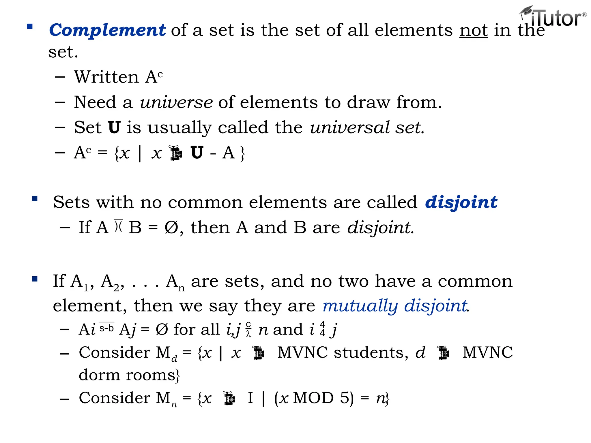  Complement of a set is the set of all elements not in the
set.
– Written Ac
– Need a universe of elements to draw from.
– Set U is usually called the universal set.
– Ac
= {x | x  U - A }
 Sets with no common elements are called disjoint
– If A  B = Ø, then A and B are disjoint.
 If A1, A2, . . . An are sets, and no two have a common
element, then we say they are mutually disjoint.
– Ai  Aj = Ø for all i,j  n and i  j
– Consider Md = {x | x  MVNC students, d  MVNC
dorm rooms}
– Consider Mn = {x  I | (x MOD 5) = n}
 