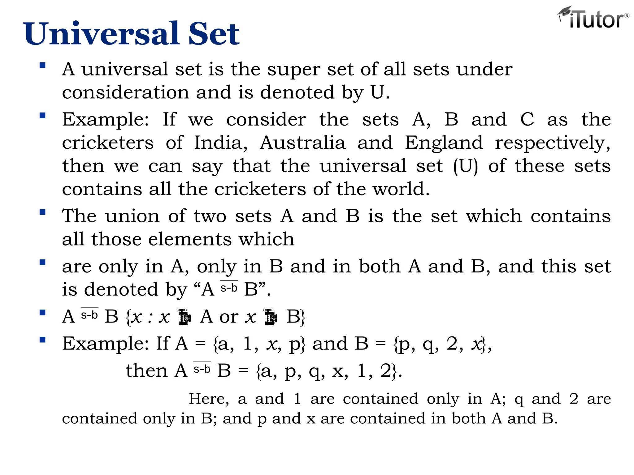 Universal Set
 A universal set is the super set of all sets under
consideration and is denoted by U.
 Example: If we consider the sets A, B and C as the
cricketers of India, Australia and England respectively,
then we can say that the universal set (U) of these sets
contains all the cricketers of the world.
 The union of two sets A and B is the set which contains
all those elements which
 are only in A, only in B and in both A and B, and this set
is denoted by “A  B”.
 A  B {x : x  A or x  B}
 Example: If A = {a, 1, x, p} and B = {p, q, 2, x},
then A  B = {a, p, q, x, 1, 2}.
Here, a and 1 are contained only in A; q and 2 are
contained only in B; and p and x are contained in both A and B.
 