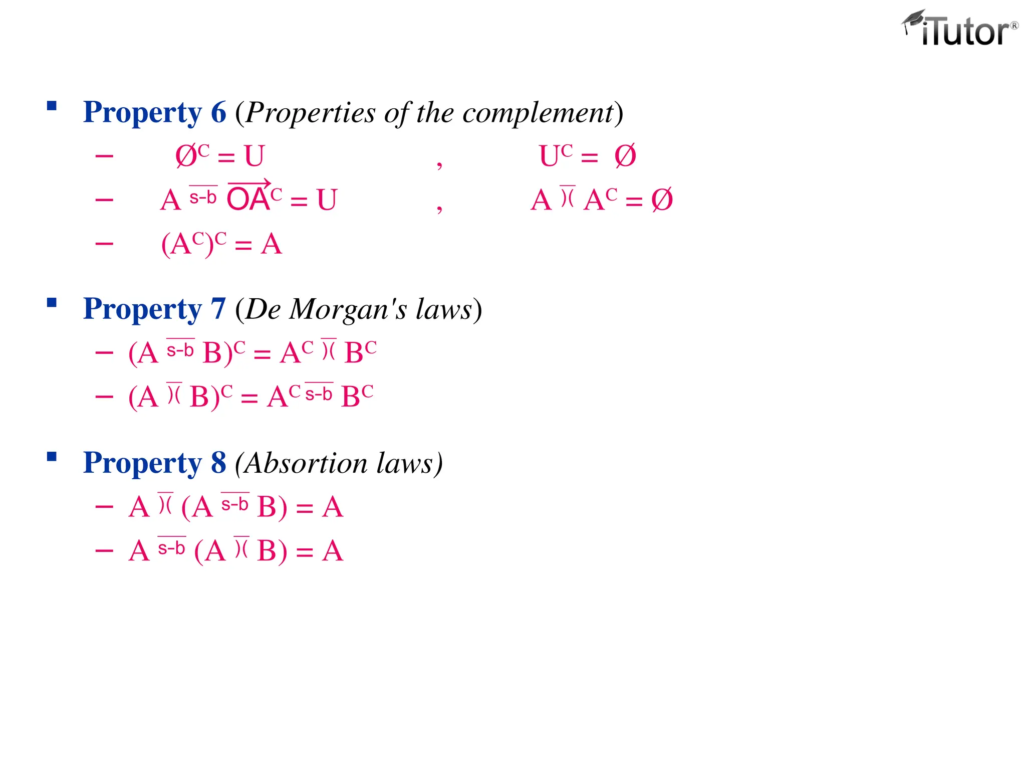 Property 6 (Properties of the complement)
– ØC
= U , UC
= Ø
– A C
= U , A  AC
= Ø
– (AC)C = A
 Property 7 (De Morgan's laws)
– (A  B)C
= AC
 BC
– (A  B)C
= AC
 BC
 Property 8 (Absortion laws)
– A  (A  B) = A
– A  (A  B) = A
 