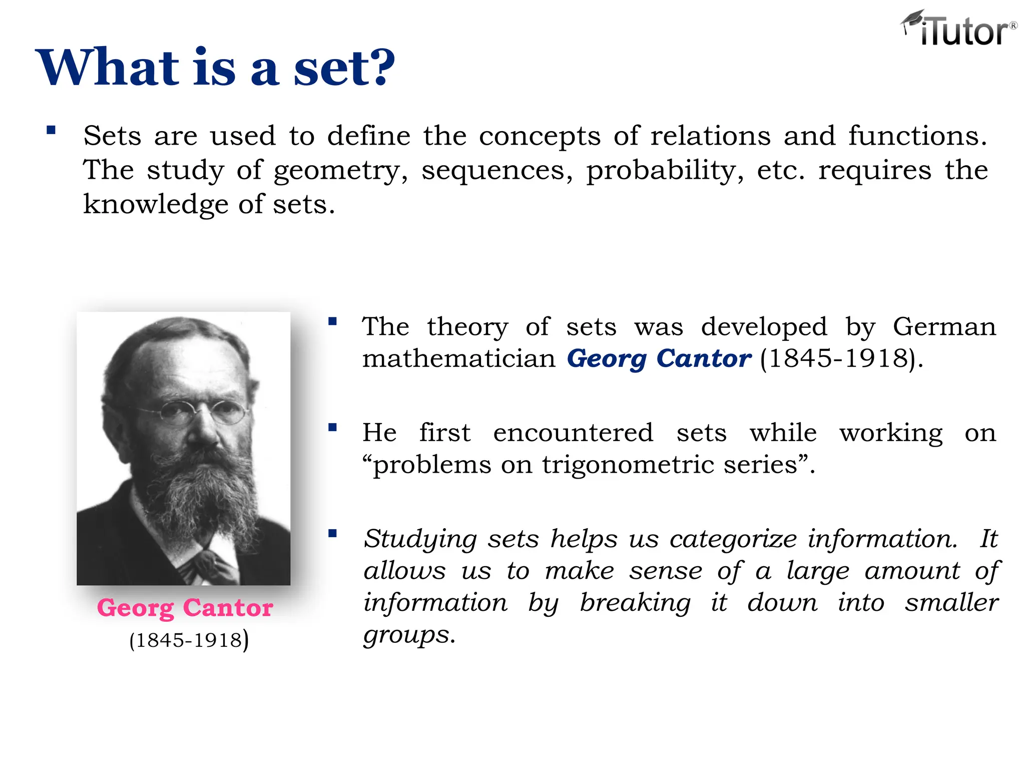 What is a set?
 Sets are used to define the concepts of relations and functions.
The study of geometry, sequences, probability, etc. requires the
knowledge of sets.
 The theory of sets was developed by German
mathematician Georg Cantor (1845-1918).
 He first encountered sets while working on
“problems on trigonometric series”.
 Studying sets helps us categorize information. It
allows us to make sense of a large amount of
information by breaking it down into smaller
groups.
Georg Cantor
(1845-1918)
 