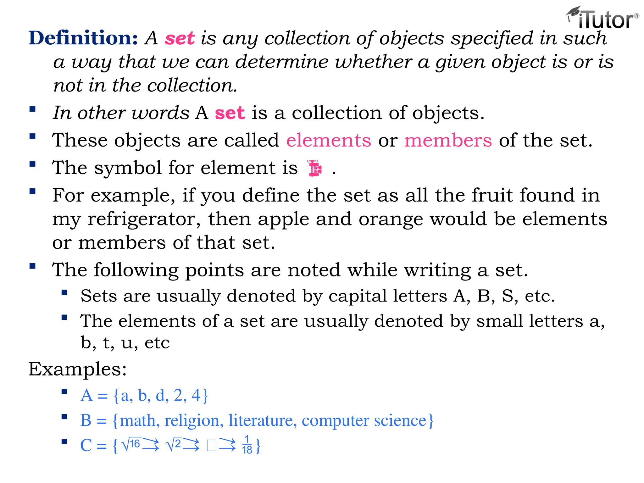 Definition: A set is any collection of objects specified in such
a way that we can determine whether a given object is or is
not in the collection.
 In other words A set is a collection of objects.
 These objects are called elements or members of the set.
 The symbol for element is  .
 For example, if you define the set as all the fruit found in
my refrigerator, then apple and orange would be elements
or members of that set.
 The following points are noted while writing a set.
 Sets are usually denoted by capital letters A, B, S, etc.
 The elements of a set are usually denoted by small letters a,
b, t, u, etc
Examples:
 A = {a, b, d, 2, 4}
 B = {math, religion, literature, computer science}
 C = {}
 