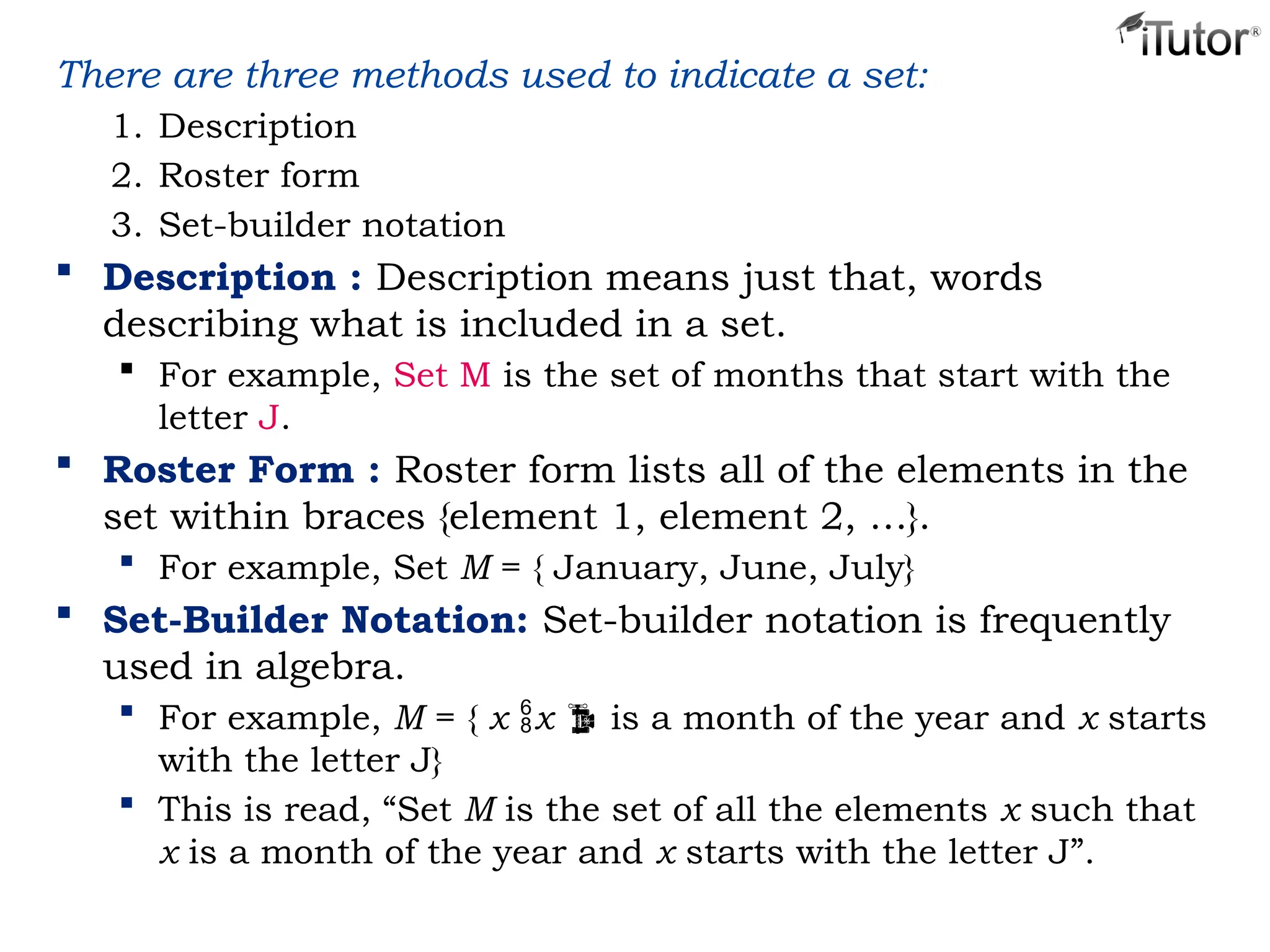 There are three methods used to indicate a set:
1. Description
2. Roster form
3. Set-builder notation
 Description : Description means just that, words
describing what is included in a set.
 For example, Set M is the set of months that start with the
letter J.
 Roster Form : Roster form lists all of the elements in the
set within braces {element 1, element 2, …}.
 For example, Set M = { January, June, July}
 Set-Builder Notation: Set-builder notation is frequently
used in algebra.
 For example, M = { x x  is a month of the year and x starts
with the letter J}
 This is read, “Set M is the set of all the elements x such that
x is a month of the year and x starts with the letter J”.
 