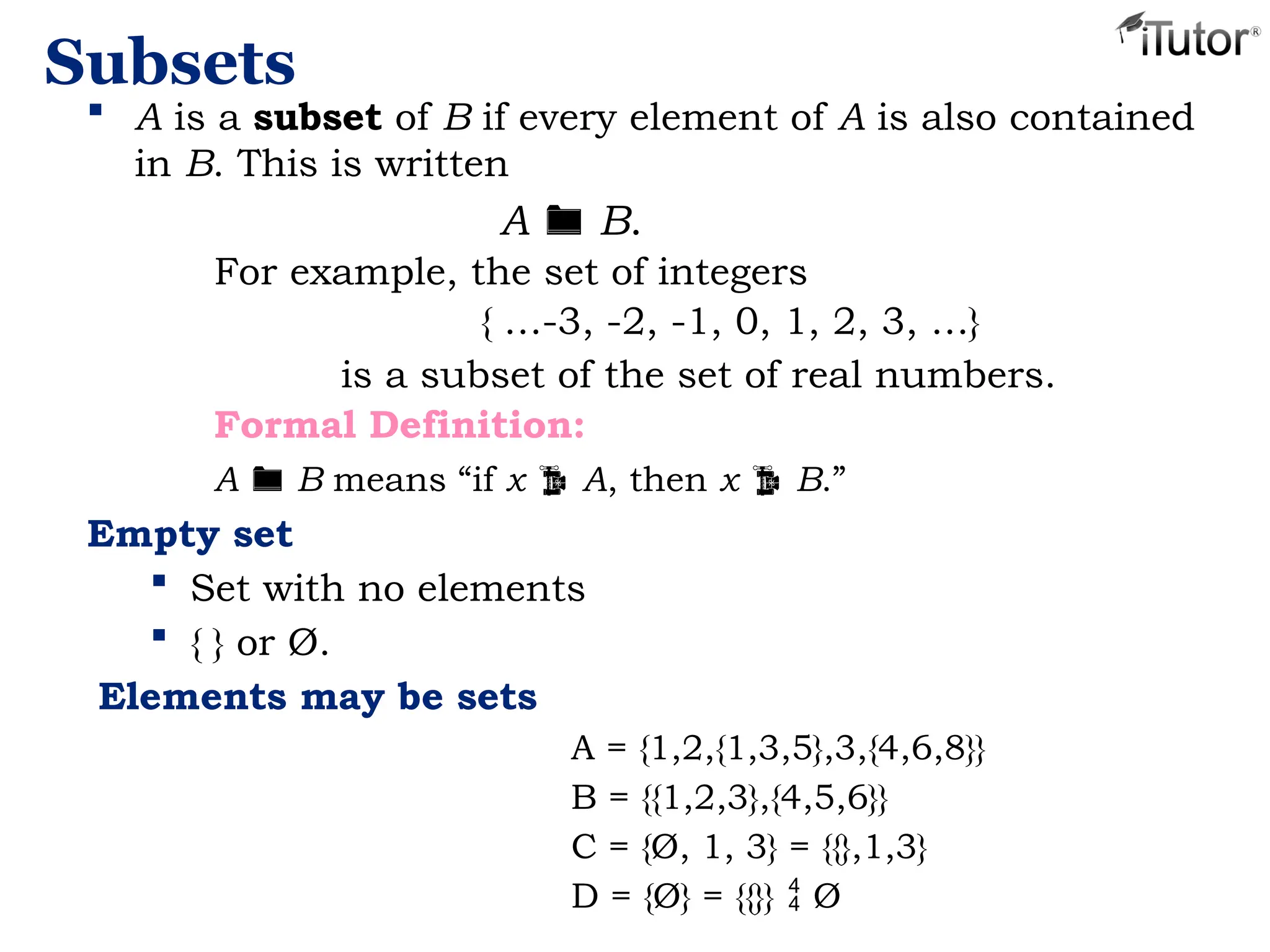 Subsets
 A is a subset of B if every element of A is also contained
in B. This is written
A  B.
For example, the set of integers
{ …-3, -2, -1, 0, 1, 2, 3, …}
is a subset of the set of real numbers.
Formal Definition:
A  B means “if x  A, then x  B.”
Empty set
 Set with no elements
 { } or Ø.
Elements may be sets
A = {1,2,{1,3,5},3,{4,6,8}}
B = {{1,2,3},{4,5,6}}
C = {Ø, 1, 3} = {{},1,3}
D = {Ø} = {{}}  Ø
 