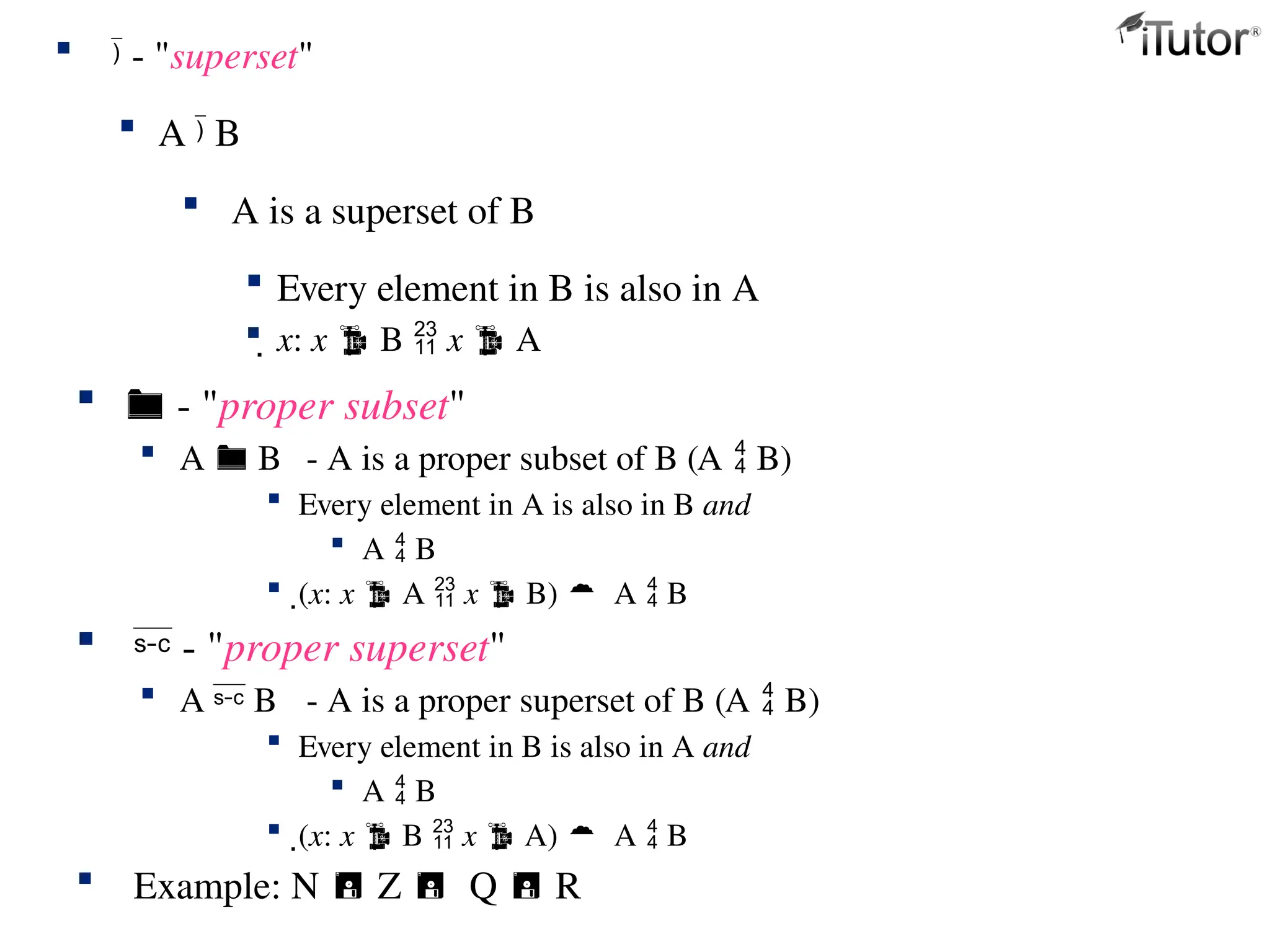  - "proper subset"
 A  B - A is a proper subset of B (A  B)
 Every element in A is also in B and
 A  B
 (x: x  A  x  B) A  B
  - "proper superset"
 A  B - A is a proper superset of B (A  B)
 Every element in B is also in A and
 A  B
 (x: x  B  x  A) A  B
 Example: N  Z Q  R
  - "superset"
 A  B
 A is a superset of B
 Every element in B is also in A
 x: x  B  x  A
 