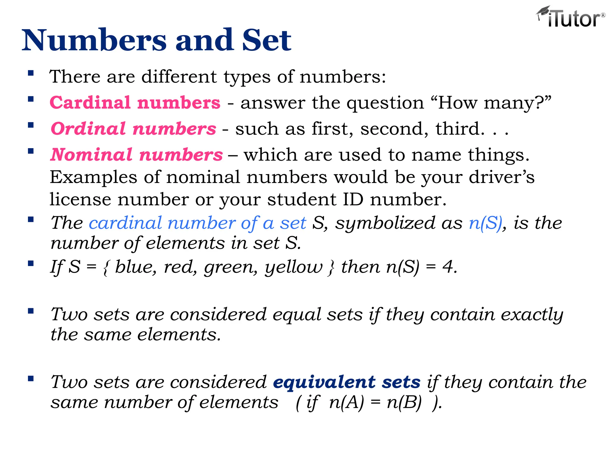 Numbers and Set
 There are different types of numbers:
 Cardinal numbers - answer the question “How many?”
 Ordinal numbers - such as first, second, third. . .
 Nominal numbers – which are used to name things.
Examples of nominal numbers would be your driver’s
license number or your student ID number.
 The cardinal number of a set S, symbolized as n(S), is the
number of elements in set S.
 If S = { blue, red, green, yellow } then n(S) = 4.
 Two sets are considered equal sets if they contain exactly
the same elements.
 Two sets are considered equivalent sets if they contain the
same number of elements ( if n(A) = n(B) ).
 