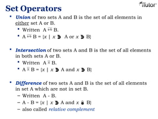 Set Operators
 Union of two sets A and B is the set of all elements in
either set A or B.
 Written A  B.
 A  B = {x | x  A or x  B}
 Intersection of two sets A and B is the set of all elements
in both sets A or B.
 Written A  B.
 A  B = {x | x  A and x  B}
 Difference of two sets A and B is the set of all elements
in set A which are not in set B.
– Written A - B.
– A - B = {x | x  A and x  B}
– also called relative complement
 