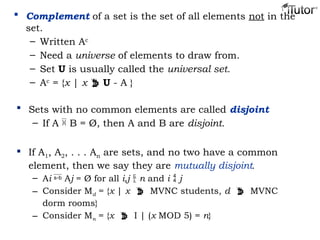  Complement of a set is the set of all elements not in the
set.
– Written Ac
– Need a universe of elements to draw from.
– Set U is usually called the universal set.
– Ac
= {x | x  U - A }
 Sets with no common elements are called disjoint
– If A  B = Ø, then A and B are disjoint.
 If A1, A2, . . . An are sets, and no two have a common
element, then we say they are mutually disjoint.
– Ai  Aj = Ø for all i,j  n and i  j
– Consider Md = {x | x  MVNC students, d  MVNC
dorm rooms}
– Consider Mn = {x  I | (x MOD 5) = n}
 