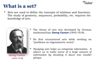 What is a set?
 Sets are used to define the concepts of relations and functions.
The study of geometry, sequences, probability, etc. requires the
knowledge of sets.
 The theory of sets was developed by German
mathematician Georg Cantor (1845-1918).
 He first encountered sets while working on
“problems on trigonometric series”.
 Studying sets helps us categorize information. It
allows us to make sense of a large amount of
information by breaking it down into smaller
groups.
Georg Cantor
(1845-1918)
 