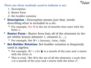 There are three methods used to indicate a set:
1. Description
2. Roster form
3. Set-builder notation
 Description : Description means just that, words
describing what is included in a set.
 For example, Set M is the set of months that start with the
letter J.
 Roster Form : Roster form lists all of the elements in the
set within braces {element 1, element 2, …}.
 For example, Set M = { January, June, July}
 Set-Builder Notation: Set-builder notation is frequently
used in algebra.
 For example, M = { x x  is a month of the year and x starts
with the letter J}
 This is read, “Set M is the set of all the elements x such that
x is a month of the year and x starts with the letter J”.
 