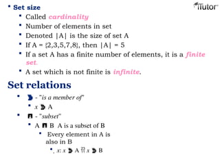  Set size
 Called cardinality
 Number of elements in set
 Denoted |A| is the size of set A
 If A = {2,3,5,7,8}, then |A| = 5
 If a set A has a finite number of elements, it is a finite
set.
 A set which is not finite is infinite.
Set relations
  - "is a member of"
 x  A
  - "subset"
 A  B A is a subset of B
 Every element in A is
also in B
 x: x  A  x  B
 