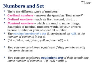 Numbers and Set
 There are different types of numbers:
 Cardinal numbers - answer the question “How many?”
 Ordinal numbers - such as first, second, third. . .
 Nominal numbers – which are used to name things.
Examples of nominal numbers would be your driver’s
license number or your student ID number.
 The cardinal number of a set S, symbolized as n(S), is the
number of elements in set S.
 If S = { blue, red, green, yellow } then n(S) = 4.
 Two sets are considered equal sets if they contain exactly
the same elements.
 Two sets are considered equivalent sets if they contain the
same number of elements ( if n(A) = n(B) ).
 