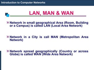 LAN, MAN & WAN
Introduction to Computer Networks
Network in small geographical Area (Room, Building
or a Campus) is called LAN (Local Area Network)
Network in a City is call MAN (Metropolitan Area
Network)
Network spread geographically (Country or across
Globe) is called WAN (Wide Area Network)
 