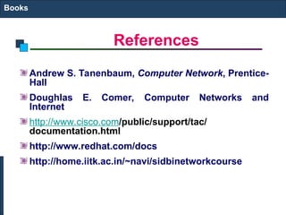 References
Books
Andrew S. Tanenbaum, Computer Network, Prentice-
Hall
Doughlas E. Comer, Computer Networks and
Internet
http://www.cisco.com/public/support/tac/
documentation.html
http://www.redhat.com/docs
http://home.iitk.ac.in/~navi/sidbinetworkcourse
 