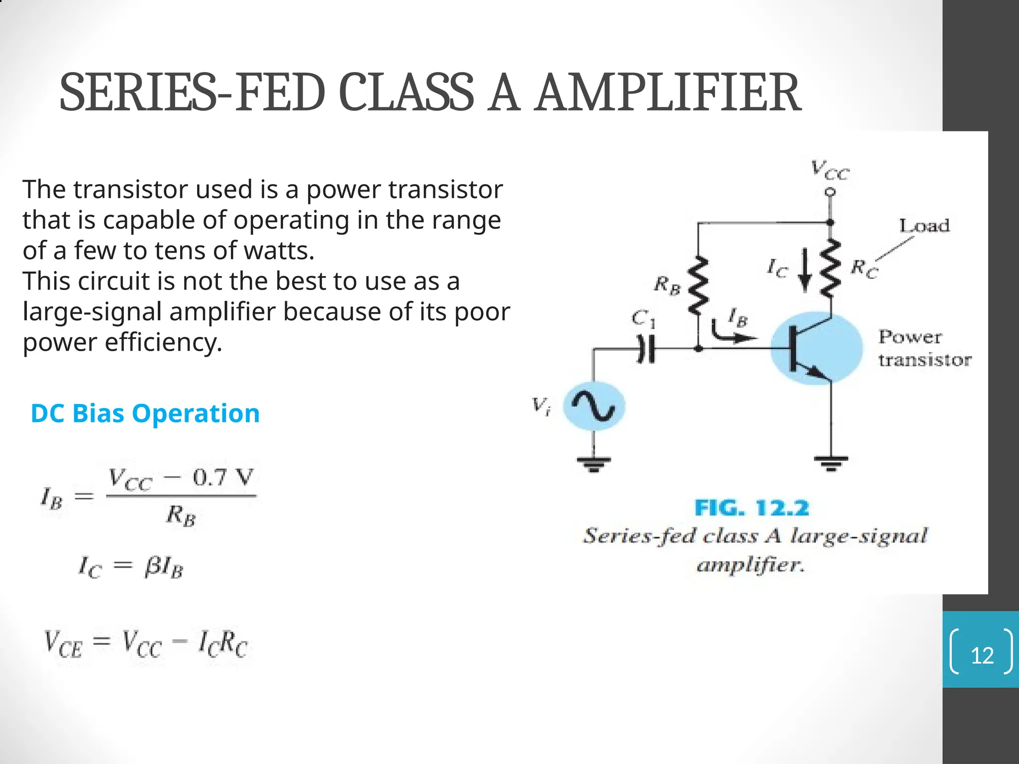 SERIES-FED CLASS A AMPLIFIER
The transistor used is a power transistor
that is capable of operating in the range
of a few to tens of watts.
This circuit is not the best to use as a
large-signal amplifier because of its poor
power efficiency.
DC Bias Operation
12
 