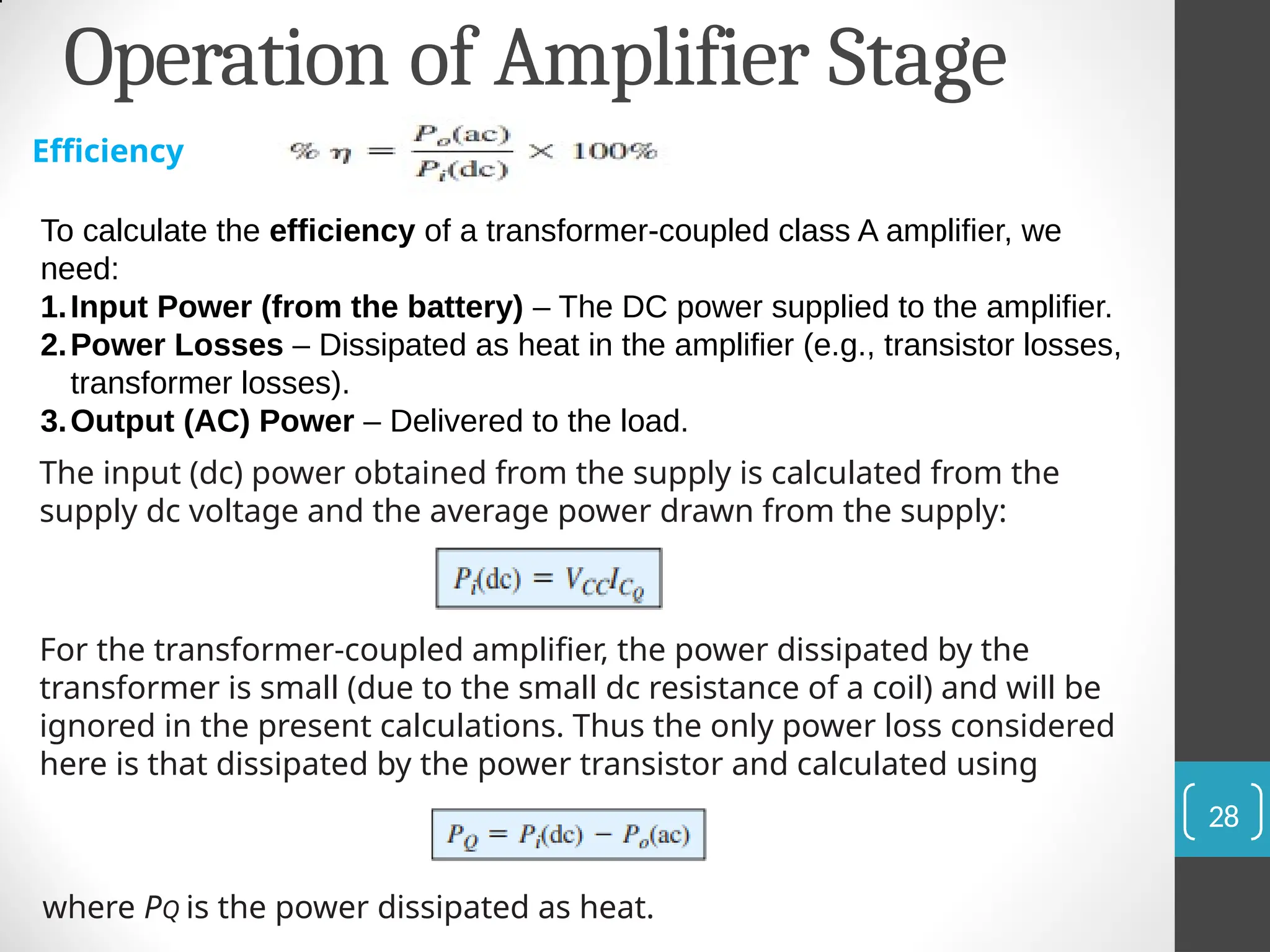 Operation of Amplifier Stage
Efficiency
To calculate the efficiency of a transformer-coupled class A amplifier, we
need:
1.Input Power (from the battery) – The DC power supplied to the amplifier.
2.Power Losses – Dissipated as heat in the amplifier (e.g., transistor losses,
transformer losses).
3.Output (AC) Power – Delivered to the load.
The input (dc) power obtained from the supply is calculated from the
supply dc voltage and the average power drawn from the supply:
For the transformer-coupled amplifier, the power dissipated by the
transformer is small (due to the small dc resistance of a coil) and will be
ignored in the present calculations. Thus the only power loss considered
here is that dissipated by the power transistor and calculated using
where PQ is the power dissipated as heat.
28
 