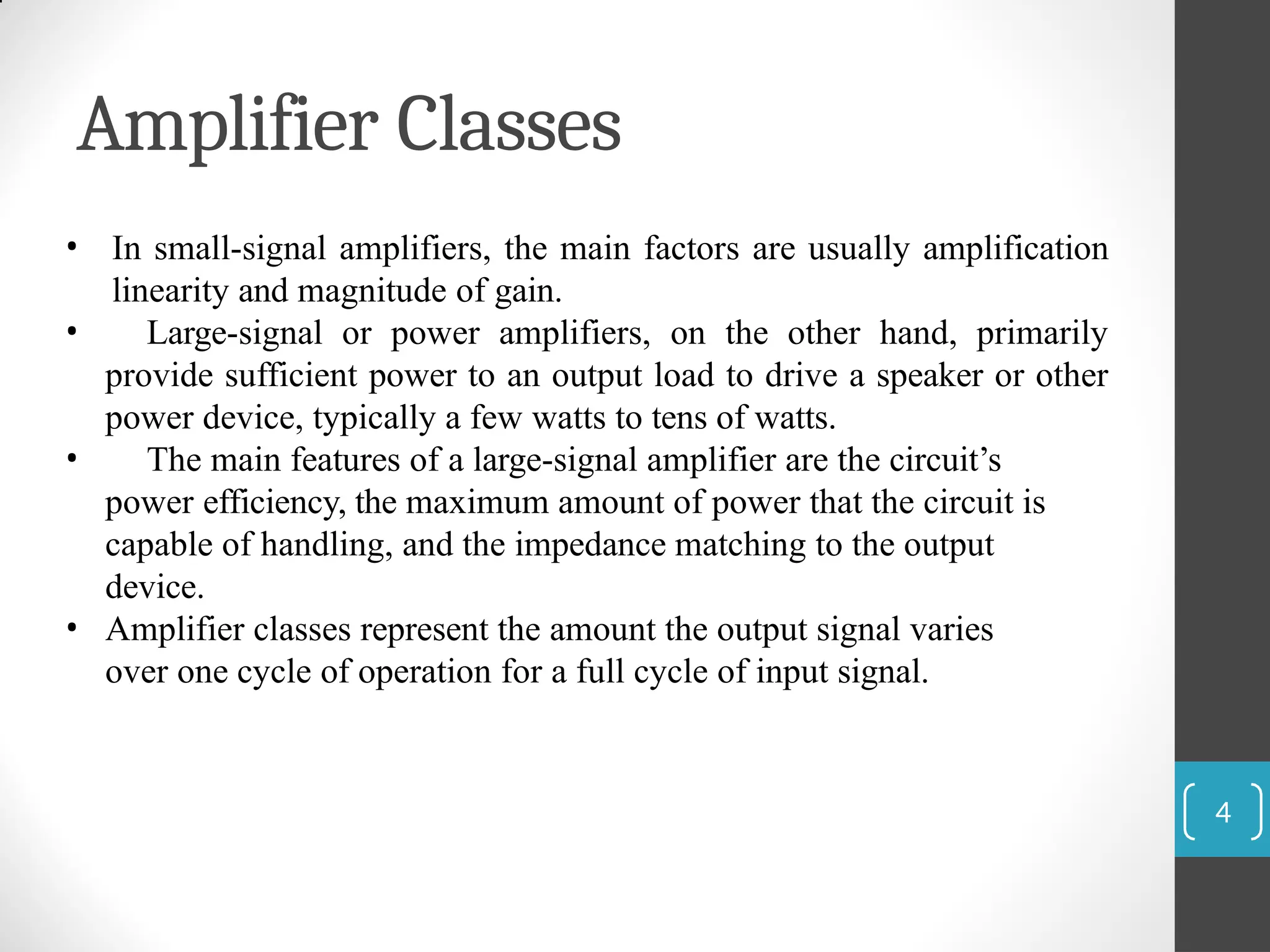 Amplifier Classes
4
• In small-signal amplifiers, the main factors are usually amplification
linearity and magnitude of gain.
• Large-signal or power amplifiers, on the other hand, primarily
provide sufficient power to an output load to drive a speaker or other
power device, typically a few watts to tens of watts.
• The main features of a large-signal amplifier are the circuit’s
power efficiency, the maximum amount of power that the circuit is
capable of handling, and the impedance matching to the output
device.
• Amplifier classes represent the amount the output signal varies
over one cycle of operation for a full cycle of input signal.
 