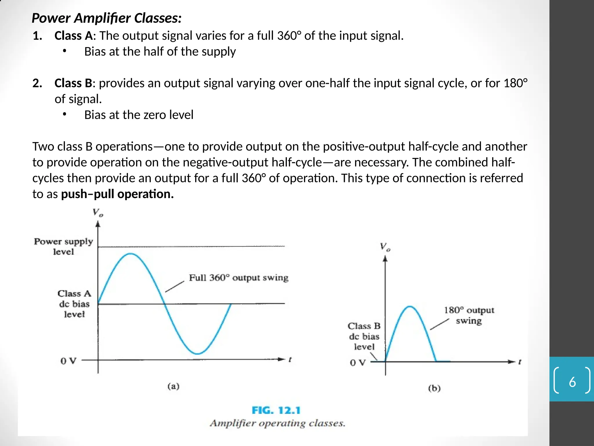 6
Power Amplifier Classes:
1. Class A: The output signal varies for a full 360° of the input signal.
• Bias at the half of the supply
2. Class B: provides an output signal varying over one-half the input signal cycle, or for 180°
of signal.
• Bias at the zero level
Two class B operations—one to provide output on the positive-output half-cycle and another
to provide operation on the negative-output half-cycle—are necessary. The combined half-
cycles then provide an output for a full 360° of operation. This type of connection is referred
to as push–pull operation.
 