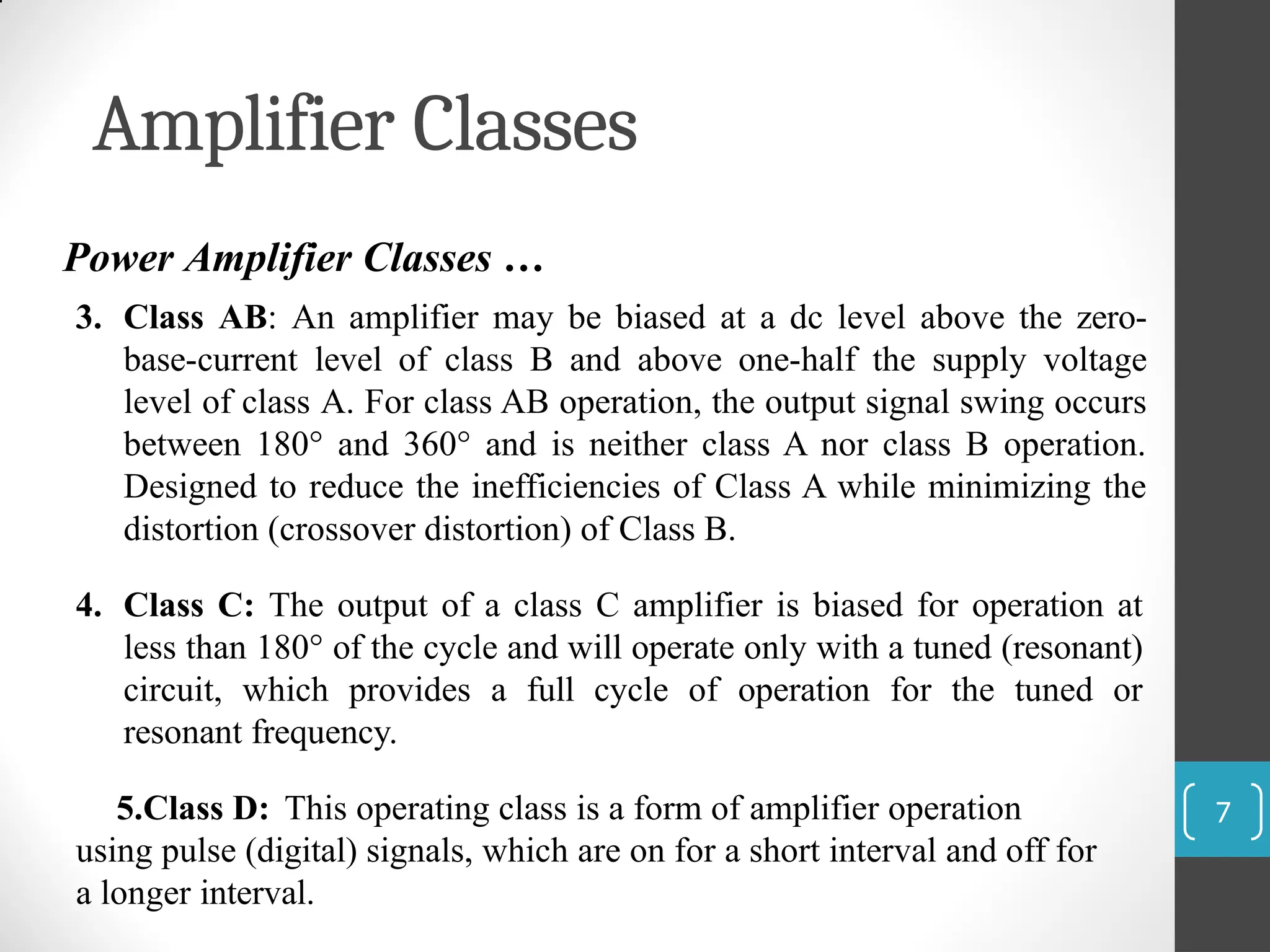 Amplifier Classes
7
Power Amplifier Classes …
3. Class AB: An amplifier may be biased at a dc level above the zero-
base-current level of class B and above one-half the supply voltage
level of class A. For class AB operation, the output signal swing occurs
between 180° and 360° and is neither class A nor class B operation.
Designed to reduce the inefficiencies of Class A while minimizing the
distortion (crossover distortion) of Class B.
4. Class C: The output of a class C amplifier is biased for operation at
less than 180° of the cycle and will operate only with a tuned (resonant)
circuit, which provides a full cycle of operation for the tuned or
resonant frequency.
5.Class D: This operating class is a form of amplifier operation
using pulse (digital) signals, which are on for a short interval and off for
a longer interval.
 
