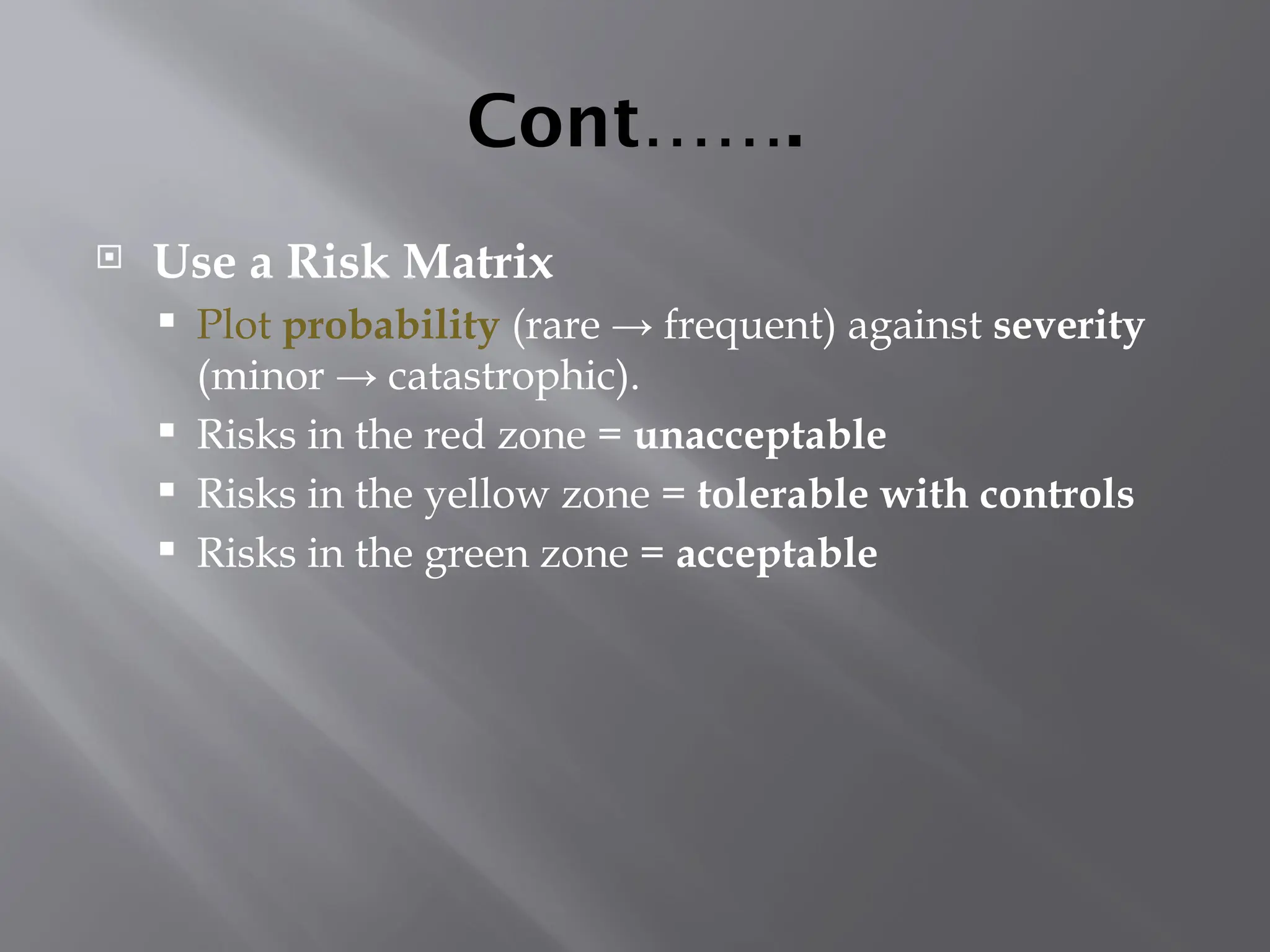 Cont…….
 Use a Risk Matrix
 Plot probability (rare → frequent) against severity
(minor → catastrophic).
 Risks in the red zone = unacceptable
 Risks in the yellow zone = tolerable with controls
 Risks in the green zone = acceptable
 