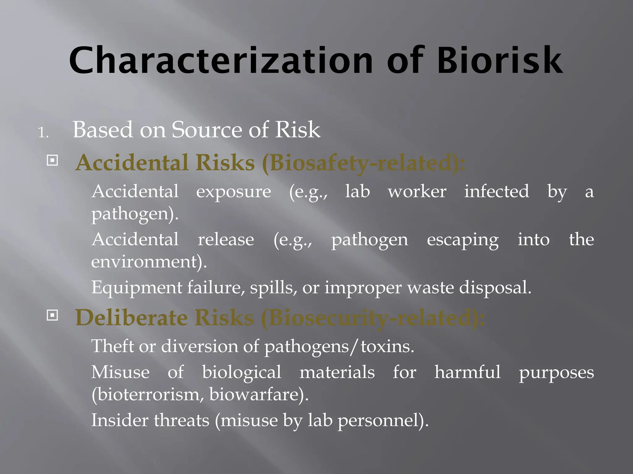 Characterization of Biorisk
1. Based on Source of Risk
 Accidental Risks (Biosafety-related):
Accidental exposure (e.g., lab worker infected by a
pathogen).
Accidental release (e.g., pathogen escaping into the
environment).
Equipment failure, spills, or improper waste disposal.
 Deliberate Risks (Biosecurity-related):
Theft or diversion of pathogens/toxins.
Misuse of biological materials for harmful purposes
(bioterrorism, biowarfare).
Insider threats (misuse by lab personnel).
 